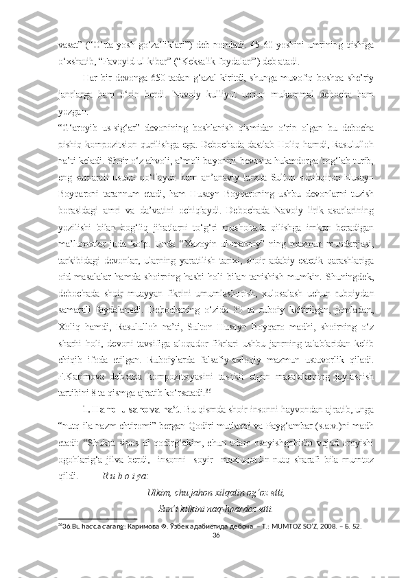 vasat”  (“O‘rta yosh go‘zalliklari”)  deb nomladi. 45-60 yoshini  umrining qishiga
o‘xshatib, “Favoyid ul-kibar” (“Keksalik foydalari”) deb atadi. 
Har   bir   devonga   650   tadan   g‘azal   kiritdi,   shunga   muvofiq   boshqa   she’riy
janrlarga   ham   o‘rin   berd i.   Navoiy   kulliyot   uchun   mukammal   debocha   ham
yozgan. 
“G‘aroyib   us-sig‘ar”   devonining   boshlanish   qismidan   o‘rin   olgan   bu   debocha
pishiq kompozitsion qurilishga ega. Debochada dastlab Holiq hamdi, Rasululloh
na’ti keladi. Shoir o‘z ahvoli, a’moli bayonini bevosita hukmdorga bog‘lab turib,
eng   samarali   usulni   qo‘llaydi:   ham   an’anaviy   tarzda   Sulton   sohibqiron   Husayn
Boyqaroni   tarannum   etadi,   ham   Husayn   Boyqaroning   ushbu   devonlarni   tuzish
borasidagi   amri   va   da’vatini   ochiqlaydi.   Debochada   Navoiy   lirik   asarlarining
yozilishi   bilan   bog‘liq   jihatlarni   to‘g‘ri   mushohada   qilishga   imkon   beradigan
ma’lumotlar   juda   ko‘p.   Unda   “Xazoyin   ul-maoniy”   ning   mazmun-mundarijasi,
tarkibidagi   devonlar,   ularning   yaratilish   tarixi,   shoir   adabiy-estetik   qarashlariga
oid   masalalar   hamda   shoirning   hasbi   holi   bilan   tanishish   mumkin.   Shuningdek,
debochada   shoir   muayyan   fikrini   umumlashtirish,   xulosalash   uchun   ruboiydan
s amarali   foydalanadi.   Debochaning   o‘zida   30   ta   ruboiy   keltirilgan,   jumladan,
Xoliq   hamdi,   Rasululloh   na’ti,   Sulton   Husayn   Boyqaro   madhi,   shoirning   o‘z
sharhi   holi,   devoni   tavsifiga   aloqador   fikrlari   ushbu   janrning   talablaridan   kelib
chiqib   ifoda   etilgan.   Ruboiylarda   falsafiy-axloqiy   mazmun   ustuvorlik   qiladi.
F.Karimova   debocha   kompozitsiyasini   tashkil   etgan   masalalarning   joylashish
tartibini 8 ta qismga ajratib ko‘rsatadi. 36
 
1. Hamd-u sano va na’t . Bu qismda shoir insonni hayvondan ajratib, unga
“nutq ila nazm ehtiromi” bergan Qodiri mutlaqni va Payg‘ambar (s.a.v.)ni madh
etadi:   “Shukru   sipos   ul   qodirg‘akim,   chun   adam   osoyishgohidin   vujud   oroyishi
ogohlarig‘a   jilva   berdi,     insonni     soyir     maxluqotdin   nutq   sharafi   bila   mumtoz
qildi.           R u b o i ya:
Ulkim, chu jahon xilqatin og‘oz etti,
Sun’i kilkini naqshpardoz etti.
36
36 .Bu haqda qarang: Каримова Ф. Ўзбек адабиётида дебоча. – Т.: MUMTOZ SO’Z, 2008. – Б. 52.
36 