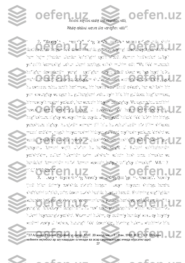 Inson xaylin nutq ila mumtoz etti,
Nutq ahlini nazm ila sarafroz etti 37
.
 
` 2.   “Xazoyin   ul-maoniy”   ning   tartib   berilish   sabablari.   Bunda   shoir
dastlab tartib bergan ikki devoni haqida gapirib, keyingi davrda aytilgan she’rlari
ham   hajm   jihatdan   ulardan   ko‘pligini   aytib   o‘tadi.   Zamon   hodisotlari   tufayli
yo‘qolib   ketmasligi   uchun   ularni   tartibga   solish   muhim   edi:   “Va   ikki   murattab
bo‘lg‘an   devonlardin     yangi       aytilg‘an     abyot   adadi   aksar   va   har   bayti   lafzu
ma’no bila darjlig‘ gavhar demaykim shu’lalig‘ ozar; xotirg‘a kelur erdikim, agar
bu  avroqqa   rabtu   tartib   berilmasa,   bir   havodis   tundbodi   eskach,   har   sahfasin   bir
yon sovurg‘ay  va agar   bu gulbarglarni   zebu  oyin bila  bir   guldasta  bog‘lanmasa,
bir navoyib nasimi yetkach, har varaqin bir yon uchurg‘ay. Va agar rabtu tartibini
havas   qilsam,   havasimg‘a   qayda   ul   quvvatki,   ikki   baytni   bir-biriga   marbut
bog‘lashtura olg‘ay va xayolimda qayda ul jamiyatu holatki ikki lafzin bir-biriga
yarashtura   olg‘ay.   Bu   ajzdin   xomam   tili   lolu   bu   zabunluqdin   o‘z   tilim   shikasta
maqol erdikim, nogah inoyat nasimi hidoyat gulshani royihasin yetkura kirishti va
saodat   munhiysi   davlat   ravzasi   mujdasin   keltura   boshladi,   ya’ni   hukmi   qazo
jarayonu   farmoni   vojib   uliz’on   bu   banda   otig‘a   ul   Sultoni   sohibqirondin
yetishtikim,   qullari   hukmidin   azim   ushsha’n   salotin   bosh   torta   olmaslar   va
bandalari farmonidin nofizi farmon xavoqin bo‘yun to‘lg‘ay olmaslar” [MAT 3-
jild,11-12-betlar]. 
3.   Husayn   Boyqaroning   Navoiy   va   uning   ijodiga   munosabati.   Navoiy
ijodi   bilan   doimiy   ravishda   qiziqib   borgan   Husayn   Boyqaro   shoirga   barcha
she’rlarini to‘plab, to‘rt devon tuzish haqida  buyruq  beradi. Shoirning sog‘ligidan
xabardor bo‘lgan shoh unga har tomonlama yordam berishga va’da beradi:   “Bu
yanglig‘ falaktazyin dargohdinu bu nav’ arshoyin bargohdin xitobi sadmatomizu
hukmi hayratangiz yetishti. Mazmuni bukim, ey qadimiy bandayi xosu ey boyiriy
xodimi   zaviy-ul-ixtisos,   burung‘i   ikki   devonkim,   bizning   hukmu   xitobimiz   bila
37
37.Алишер Навоий. Ғаройиб ус-сиғар. МАТ. 20 жилдлик. – Т.: Фан, 1988. Ж.3. – Б.9. (Бундан 
кейинги иқтибослар шу нашрдан олинади ва асар саҳифаси қавс ичида кўрсатилади).
37 