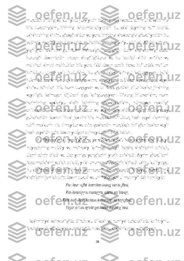 murattab qilding va kulliyotu juzviyotin bizning mashvaratu ta’limu istisvobimiz
bila   tuzattingkim,   birining   ishqomiz   abyotidin   bu   eski   dayrning   rafi’   toqida
ushshoqning   sho‘ru   g‘avg‘osidur   va   yana   birining   shavqangiz   g‘azaliyotidin   bu
qadimiy mani’ gunbad ravoqida muhabbat ahlining xo‘yu alolosi. Andin so‘ngra
yig‘ilg‘an   ash’orningu   nazm   rishtasig‘a   tortilg‘an   durri   shahvorning   adadi
burung‘i   devonlardin   ortqan   chog‘lig‘durur   va   bu   latofati   sifoti   xo‘blar   va
malohati   simoti   mahbublar   bila   yana   ikki   devon   tartib   bersa   bo‘lurdek   ma’lum
bo‘ladur...   Emdi   avlo   budurkim,   bu   g‘arib   ishga   ko‘ngul   kelturgaysen,   balki
hukm   bu   erurkim,  bu   ajib  amrg‘a  xoma   surgaysenu   tafakkur   xilvatgohida   xayol
sho‘xu   ra’nolari   bila   bazm   tuzgaysen   va   to   falak   gardish   qilur   bashar   jinsining
xayolig‘a   kelmagan   a’jubani   elga   ko‘rguzgaysen.   O‘zung   bilursenkim,   nazm
harimining   xoslariyu   she’r   bahrining   g‘avvoslarikim,   ruhparvar   navolig‘
anfoslaridin   zamona   bazmi   to‘lubtur   va   xayol   daryosidin   chiqarg‘on   qiymatiy
guharlaridin   davron   libosi   javohir   bila   murassa’   bo‘lubtur,   hech   qaysi   olamning
rub’i maskunin ola olmaydur va to‘rt gavhardin murakkab bo‘lg‘an bashar  xayli
hech qaysidin to‘rt devon yodgor qolmaydur” [12-13-betlar]. 
4.   “Xazoyin   ul-maoniy”ning   yaratilish   tarixi.   Navoiy   bevosita   Husayn
Boyqaroning   moddiy   va   ma’naviy   ko‘magi   tufayli   barcha   she’rlarini   to‘plab,
ularni   tahrir   qiladi   va   ular   yoniga   yangilarini   yozib   qo‘shadi.   Ayrim   g‘azallarni
faqat matla’sini saqlab qoladi, yoki umuman o‘zgartirib kiritadi ushbu kulliyotga.
Bu she’rlarni  shohning “kimyo asar  nazari”  dan o‘tkazadi.  Nihoyat, barcha lirik
she’rlarini jamlab to‘rt devon tuzadi va uni “Xazoyin ul-maoniy” deb nomlaydi: 
Yuz hur sifat barchasining nozu fani,
Kashmiriyyu rumiyyu xitou xo‘taniy,
Kim bir shah uchun keturgay ul toyifani,
Tojir o‘zin aylarga baho birla g‘ani.
 
- kashmiriysi  sehrsozlig‘da dilrabovu dilkash va  rumiysi  turktozliqda kofiroyinu
farangiyvash va xitoyisi xunrezlig‘da novakzanu shershikor va xo‘taniysan 
38 