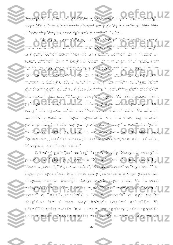 fitnaangizlig‘da sherafkanu g‘izolakirdor, bu shamoyilu oyin bila va bu zebolig‘u
tazyin bila  Sultoni  sohibqironning harami   saroyig‘a  kiyurur   erdim   va birin-birin
ul hazratning kimyoasar nazarig‘a yetkurur erdim” [17-bet].  
5.   “Xazoyin   ul-maoniy”ning   tuzilishi .   Shoir   yil   fasllari   va   inson   umriga
monand to‘rt devonini to‘rt xil nom bilan ataydi. Ya’ni birinchi devon “G‘aroyib
us-sig‘ar”,   ikkinchi   devon   “Navodir   ush-shabob”,   uchinchi   devon   “Badoe’   ul -
vasat”,   to‘rtinchi   devon   “Favoyid   ul-kibar”   deb   nomlangan.   Shuningdek,   shoir
har   bir   devoniga   kirgan   she’rlarining   yosh   chegaralarini   ham   ko‘rsatadi:   “To‘rt
faslining   muqobalasidakim,   to‘rt   devon   voqi’   bo‘luptur,   har   qaysig‘a   bir   -
munosib   ot   darboyist   edi,   ul   sababdin   avvalg‘i   devonnikim,   tufuliyyat   bahori
g‘unchasining ajib gullari va sig‘ar gulzorining bog‘chasining g‘arib chechaklari
bila   orosta   bo‘lub   erdi,   “G‘aroyib   us-sig‘ar”   deyildi.   Va   ikkinchi   devonnikim,
yig‘itligu   oshuftalig‘   va   shabobu   oliftalig‘   yoziyu   dashtida   yuzlangan   nodir
vaqoyi’   bila   piyrosta   bo‘lub   erdi,   “Navodir   ush-shabob”   ataldi.   Va   uchunchi
devonnikim,   vasat   ul   -   hayot   mayxonasida   ishq   bila   shavq   paymonasidin
yuzlangan badii’ nishotlar kayfiyatin yozilib erdi. “Badoyi’ ul-vasat” ot qo‘yuldi.
Va   to‘rtunchi   devonnikim,   umrning   oxirlarida   yuzlangan   ishq   dardu   ranji
foyidalarikim, jonso‘z oh urmoqu jon topshurmoqdurkim, anda sabt      bo‘lubtur,
“Favoyid ul- kibar” laqab  berildi”. 
6. Shoirning o‘z ijodi haqidagi fikrlari.     Navoiy “Xazoyin ul-maoniy” ni
yaratishga   sarf   qil gan   yillar   davomida   “Xamsa”   nazmi   bilan   shug‘ullanganligi,
“Nazm ul-javohir”, “Majolis un-nafois”, “Zubdat ut-tavorix” va “soyir tasnif ” lar
bitganligini   aytib   o ‘ tad i.   Shu   o‘rinda   badiiy   ijod   sohasida   erishgan   yutuqlaridan
nihoyatda   mamnun   ekanligini   faxriya   usulida   bayon   qiladi:   Va   bu   avqot
mobaynida har miqdorkim, fursat toptim, xoh “Xamsa” nazmidinu xoh “Nazm ul-
javohir”   va   “Majolis   un-nafoyis”   u   “Zubdat   ut-tavorix”   va   soyir   tasniflar
ishtig‘olidin   ham   ul   hazrat   duoyi   davlatig‘a   avqotimni   sarf   qildim.   Va
bihamdilloh   andoq   murodlar   kasb   ettimkim,   mening   abnoyi   jinsimning   yuzidin
biriga   muyassar   bo‘lmaydur   va   andoq   maqsudlarg‘a   ettimkim,   alarkim,   mendek
39 