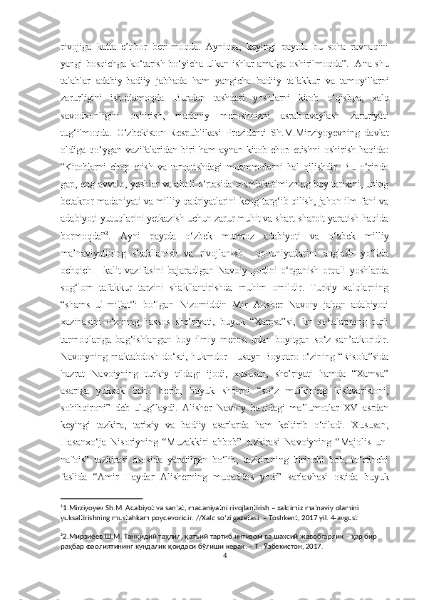 rivojiga   katta   e’tibor   berilmoqda.   Ayniqsa,   keyingi   paytda   bu   soha   ravnaqini
yangi bosqichga ko‘tarish bo‘yicha   ulkan ishlar amalga oshirilmoqda”. 1
  Ana shu
talablar   adabiy-badiiy   jabhada   ham   yangicha   badiiy   tafakkur   va   tamoyillarni
zarurligini   isbotlamoqda.   Bundan   tashqari   yoshlarni   kitob   o ‘ qishga,   xalq
savodxonligini   oshirish,   madaniy   merosimizni   asrab-avaylash   zaruriyati
tug ‘ ilmoqda.   O ‘zbekiston   Respublikasi   Prezidenti   Sh.M.Mirziyoyevning   davlat
oldiga  qo‘ygan   vazifalaridan   biri   ham   aynan   kitob  chop   etishni   oshirish   haqida :
“Kitoblarni   chop   etish   va   tarqatishdagi   muammolarni   hal   qilishdir.   Bu   o‘rinda
gap, eng avvalo, yoshlar va aholi o‘rtasida mamlakatimizning boy tarixini, uning
betakror madaniyati va milliy qadriyatlarini keng targ‘ib qilish, jahon ilm-fani va
adabiyoti yutuqlarini yetkazish uchun zarur muhit va shart-sharoit yaratish haqida
bormoqda” 2
.   Ayni   paytda   o‘zbek   mumtoz   adabiyoti   va   o‘zbek   milliy
ma’naviyatining   shakllanish   va   rivojlanish     qonuniyatlarini   anglash   yo‘lida
ochqich   -   kalit   vazifasini   bajaradigan   Navoiy   ijodini   o‘rganish   orqali   yoshlarda
sog‘lom   tafakkur   tarzini   shakllantirishda   muhim   omildir.   Turkiy   xalqlarning
“shams   ul-millat”i   bo‘lgan   Nizomiddin   Mir   Alisher   Navoiy   jahon   adabiyoti
xazinasini   o‘zining   hassos   she’riyati,   buyuk   “Xamsa”si,   fan   sohalarining   turli
tarmoqlariga   bag‘ishlangan   boy   ilmiy   merosi   bilan   boyitgan   so‘z   san’atkoridir.
Navoiyning maktabdosh do‘sti, hukmdor Husayn Boyqaro o‘zining “Risola”sida
hazrat   Navoiyning   turkiy   tildagi   ijodi,   xususan,   she’riyati   hamda   “Xamsa”
asariga   yuksak   baho   berib,   buyuk   shoirni   “so‘z   mulkining   kishvaristoni,
sohibqironi”   deb   ulug‘laydi.   Alisher   Navoiy   haqidagi   ma’lumotlar   XV   asrdan
keyingi   tazkira,   tarixiy   va   badiiy   asarlarda   ham   keltirib   o‘tiladi.   Xususan,
Hasanxo‘ja   Nisoriyning   “Muzakkiri   ahbob”   tazkirasi   Navoiyning   “Majolis   un-
nafois”   tazkirasi   asosida   yaratilgan   bo‘lib,   tazkiraning   birinchi   bob,   to‘rtinchi
faslida   “Amir   Haydar   Alisherning   muqaddas   yodi”   sarlavhasi   ostida   buyuk
1
1. Mirziyoyev   Sh.M.   Adabiyot   va   san’at,   madaniyatni   rivojlantirish   –   xalqimiz   ma’naviy   olamini  
yuksaltirishning   mustahkam   poydevoridir. //Xalq so‘zi gazetasi.   –   Toshkent,   2017   yil.   4 - avgust
2
2. Мирзиёев   Ш . М .  Танқидий   таҳлил ,  қатъий   тартиб   интизом   ва   шахсий   жавобгарлик  –  ҳар   бир  
раҳбар   фаолиятининг   кундалик   қоидаси   бўлиши   керак . –  Т .:  Ўзбекистон , 2017.
4 