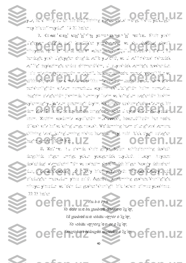 yuz, balki   ming qullari  bor  erdi,  birining sog‘ari   orzusi  menga  nishot   yetkurgan
may bila to‘lmaydur” [19-20-betlar]. 
7.   Keksalikdagi   sog‘ligining   yomonlashganligi   haqida.   Shoir   yoshi
ulg‘aygan   chog‘da   turli   kasalliklar   yopishganligi   va   shu   davrdagi   ahvoli
nihoyatda   og‘irligi   haqida   batafsil   xabar   beradi:   “Qulluq   arzadosht   ulkim,   bu
bandag‘a   yosh   ulg‘ayg‘an   chog‘da   za’fe   yuzlandi,   va   ul   za’f   rishtasi   rishtadek
za’flig‘   paykarimg‘a   andoq   chirmandikim,   ul   quyoshdek   zamirg‘a   ravshandur.
Holo   mizojim   istiqomatdin   munharifu   badanimda   necha   marazi   muxtalifdur   va
atibbo ilojimdin ojiz-u ma’zul va ahibbo mizojimdin mutaajjibu malul. Dimog‘im
parishonlig‘idin   so‘zum   nomarbutu   xayolim   oshuftalig‘idin   holim   nomazbut.
Bag‘rim   qizig‘anidin  jismimda  hummoyi   lozim  va  ko‘nglum   ozg‘anidin boshim
aylanmog‘iyu ko‘zum qorarmog‘i doyim. Ne tongdin aqshomg‘acha o‘zumga bir
dam   g‘izodin   kom,   ne   aqshomdin   tongg‘acha   tarfat-ul-ayne   ko‘zumga   uyqudin
orom.   Xotirim   savdomiz   xayollardin   mushavvash,   besarudilliqdin   har   necha
dilkash so‘z bo‘lsa ko‘nglumga noxush. Me’damning hazm qilur g‘izosi zamona
ahlining   izosi,   ko‘nglumning   nishot   bazmida   mayi   nobi   falak   tiyg‘i   oqizg‘an
bag‘ir xunobi”[20-21-bet].
  8.   Xotima .   Bu   qismda   shoir   go‘yo   Sulton   sohibqironning   davlatli
dargohida   o‘tgan   umriga   yakun   yasagandek   tuyuladi.   Husayn   Boyqaro
davlatidagi   xizmatlarini   “din   va   oxiratim   sharafi”   deb   bilgan   Navoiy   debochani
duo,   tilak   xarakteridagi   uch   ruboiy   bilan   yakunlaydi:   “So‘zum   uzaldiyu   ado
qiladurg‘an   maqsudum   yiroq   qoldi.   Agarchi     xomamning   gavharafshonlig‘ig‘a
nihoyat yiroqdur   va lekin duo gavharfishonlig‘i   bila ixtisor   qilmoq yaxshiroq.
[22-23-betlar]
R u b o i ya:
To dahr uza bu gunbadi davvor o‘lg‘ay,
Ul gunbad uza sobitu sayyor o‘lg‘ay,
To sobitu sayyorg‘a osor o‘lg‘ay,
Tengri bori holingda nigahdor o‘lg‘ay.
 
40 