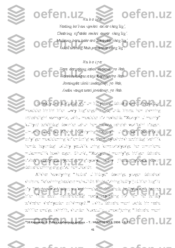 R u b o i ya:
Taxting bo‘lsun sipehri  axzar chog‘lig‘,
Chatring  rif’atda  mehri  anvar  chog‘lig‘.
Mulkung baru bahr aro Sikandar chog‘lig‘,
Lekin umrung Nuh payambar chog‘lig‘.
R u b o i ya:
Ham  dargahing iqbol  makoni,  yo Rab,
Ham boshing uza toji Kayoniy, yo Rab.
Jomingda ziloli zindagoniy, yo Rab,
Andin sanga umri jovidoniy, yo Rab.
 
Demak, yuqoridagilardan ma’lum bo‘lyaptiki, debocha kompozitsiyasidagi
masalalar   bir-biri   bilan   uzviy   bog‘langan   bo‘lib,   unda   birorta   ham   qismning
ortiqchaligini   sezmaymiz,   ushbu   masalalar   o‘z   navbatida   “Xazoyin   ul-maoniy”
kulliyoti   tarkibidagi   devonlar   uchun   ham   maxsus   ochqich   vazifasini   o‘tagan.
Umuman   olganda,   Alisher   Navoiyning   “Xazoyin   ul-maoniy”   debochasida
qo‘yilgan masalalarning ko‘lamdorligi va ularni joylashtirish tartibidagi izchillik
hamda   bayondagi   uslubiy   yetuklik   uning   kompozitsiyasiga   har   tomonlama
mukammallik   baxsh   etgan.   Chunki,   “Xazoyin   ul-maoniy”ga   bitilgan   debocha
o‘zbek   adabiyotida   yaratilgan   g‘oyaviy,   badiiy   jihatdan   yuksak   devon
debochalarining eng go‘zal namunasidir.   
Alisher   Navoiyning   “Badoe’   ul-bidoya”   devoniga   yozgan   debochasi
shoirona fikrlashning betakror m ahsulidir . Shoir o‘zining badiiy ijod bilan bog‘liq
o‘y-fikrlari,   nozik   hissiyot   va   kechinmalarini   debochada   badiiylashtirib   harorat
bilan   ifoda   etadi.   Debochalardagi   nasriy   bayon n ing   o‘zi   ham   har   qanday
ta’sirchan   she’riyatdan   qolishmaydi . 38
  Ushbu   debocha   matni   ustida   bir   necha
tahlillar   amalga   oshirilib,   shundan   Nusratullo   Jumaxo‘janing   “Debocha   matni
38
38.Каримова Ф. Ўзбек адабиётида дебоча. – Т.: MUMTOZ SO’Z, 2008. – Б.71.
41 