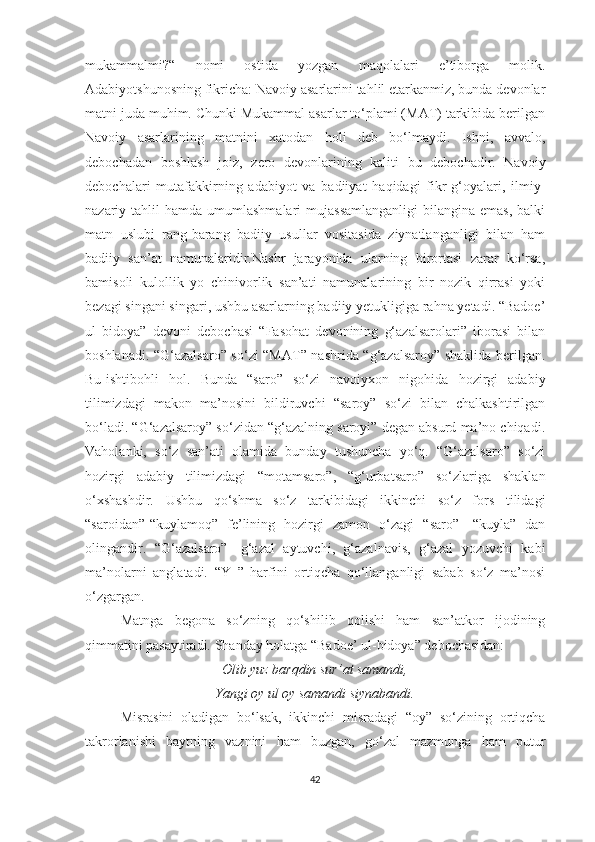 mukammalmi?“   nomi   ostida   yozgan   maqolalari   e’tiborga   molik.
Adabiyotshunosning fikricha: Navoiy asarlarini tahlil etarkanmiz, bunda devonlar
matni juda muhim. Chunki Mukammal asarlar to‘plami (MAT) tarkibida berilgan
Navoiy   asarlarining   matnini   xatodan   holi   deb   bo‘lmaydi.   Ishni,   avvalo,
debochadan   boshlash   joiz,   zero   devonlarining   kaliti   bu   debochadir.   Navoiy
debochalari   mutafakkirning   adabiyot   va   badiiyat   haqidagi   fikr-g‘oyalari,   ilmiy-
nazariy tahlil   hamda umumlashmalari   mujassamlanganligi   bilangina  emas,  balki
matn   uslubi   rang-barang   badiiy   usullar   vositasida   ziynatlanganligi   bilan   ham
badiiy   san’at   namunalaridir.Nashr   jarayonida   ularning   birortasi   zarar   ko‘rsa,
bamisoli   kulollik   yo   chinivorlik   san’ati   namunalarining   bir   nozik   qirrasi   yoki
bezagi singani singari, ushbu asarlarning badiiy yetukligiga rahna yetadi. “Badoe’
ul   bidoya”   devoni   debochasi   “Fasohat   devonining   g‘azalsarolari”   iborasi   bilan
boshlanadi. “G‘azalsaro” so‘zi “MAT” nashrida “g‘azalsaroy” shaklida berilgan.
Bu-ishtibohli   hol.   Bunda   “saro”   so‘zi   navoiyxon   nigohida   hozirgi   adabiy
tilimizdagi   makon   ma’nosini   bildiruvchi   “saroy”   so‘zi   bilan   chalkashtirilgan
bo‘ladi. “G‘azalsaroy” so‘zidan “g‘azalning saroyi” degan absurd ma’no chiqadi.
Vaholanki,   so‘z   san’ati   olamida   bunday   tushuncha   yo‘q.   “G‘azalsaro”   so‘zi
hozirgi   adabiy   tilimizdagi   “motamsaro”,   “g‘urbatsaro”   so‘zlariga   shaklan
o‘xshashdir.   Ushbu   qo‘shma   so‘z   tarkibidagi   ikkinchi   so‘z   fors   tilidagi
“saroidan”-“kuylamoq”   fe’lining   hozirgi   zamon   o‘zagi   “saro”-   “kuyla”   dan
olingandir.   “G‘azalsaro”-   g‘azal   aytuvchi,   g‘azalnavis,   g‘azal   yozuvchi   kabi
ma’nolarni   anglatadi.   “Y   ”   harfini   ortiqcha   qo‘llanganligi   sabab   so‘z   ma’nosi
o‘zgargan.
Matnga   begona   so‘zning   qo‘shilib   qolishi   ham   san’atkor   ijodining
qimmatini pasaytiradi. Shanday holatga “Badoe’ ul-bidoya” debochasidan:
Olib yuz barqdin sur’at samandi,
Yangi oy ul oy samandi siynabandi.
Misrasini   oladigan   bo‘lsak,   ikkinchi   misradagi   “oy”   so‘zining   ortiqcha
takrorlanishi   baytning   vaznini   ham   buzgan,   go‘zal   mazmunga   ham   putur
42 