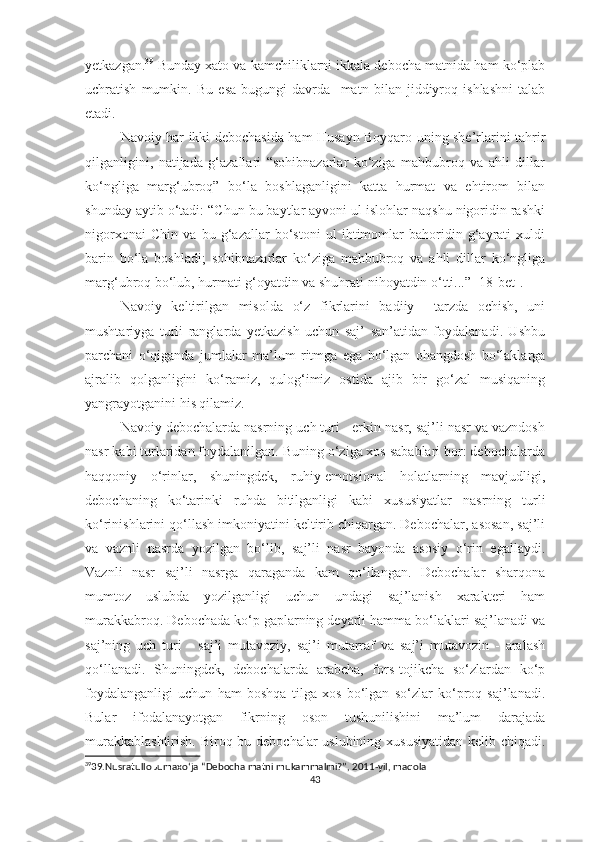 yetkazgan. 39
  Bunday xato va kamchiliklarni ikkala debocha matnida ham ko‘plab
uchratish   mumkin.   Bu   esa   bugungi   davrda     matn   bilan   jiddiyroq   ishlashni   talab
etadi.
Navoiy har ikki debochasida ham Husayn Boyqaro uning she’rlarini tahrir
qilganligini,   natijada   g‘azallari   “sohibnazarlar   ko‘ziga   mahbubroq   va   ahli   dillar
ko‘ngliga   marg‘ubroq”   bo‘la   boshlaganligini   katta   hurmat   va   ehtirom   bilan
shunday aytib o‘tadi: “Chun bu baytlar ayvoni ul islohlar naqshu nigoridin rashki
nigorxonai   Chin   va   bu   g‘azallar   bo‘stoni   ul   ihtimomlar   bahoridin   g‘ayrati   xuldi
barin   bo‘la   boshladi;   sohibnazarlar   ko‘ziga   mahbubroq   va   ahli   dillar   ko‘ngliga
marg‘ubroq bo‘lub, hurmati g‘oyatdin va shuhrati nihoyatdin o‘tti...” [18-bet].
Navoiy   keltirilgan   misolda   o‘z   fikrlarini   badiiy     tarzda   ochish,   uni
mushtariyga   turli   ranglarda   yetkazish   uchun   saj’   san’atidan   foydalanadi.   Ushbu
parchani   o‘qiganda   jumlalar   ma’lum   ritmga   ega   bo‘lgan   ohangdosh   bo‘laklarga
ajralib   qolganligini   ko‘ramiz,   qulog‘imiz   ostida   ajib   bir   go‘zal   musiqaning
yangrayotganini his qilamiz. 
Navoiy debochalarda nasrning uch turi - erkin nasr, saj’li nasr va vazndosh
nasr kabi turlaridan foydalanilgan. Buning o‘ziga xos sabablari bor: debochalarda
haqqoniy   o‘rinlar,   shuningdek,   ruhiy-emotsional   holatlarning   mavjudligi,
debochaning   ko‘tarinki   ruhda   bitilganligi   kabi   xususiyatlar   nasrning   turli
ko‘rinishlarini qo‘llash imkoniyatini keltirib chiqargan. Debochalar, asosan, saj’li
va   vaznli   nasrda   yozilgan   bo‘lib,   saj’li   nasr   bayonda   asosiy   o‘rin   egallaydi.
Vaznli   nasr   saj’li   nasrga   qaraganda   kam   qo‘llangan.   Debochalar   sharqona
mumtoz   uslubda   yozilganligi   uchun   undagi   saj’lanish   xarakteri   ham
murakkabroq. Debochada ko‘p gaplarning deyarli hamma bo‘laklari saj’lanadi va
saj’ning   uch   turi   -   saj’i   mutavoziy,   saj’i   mutarraf   va   saj’i   mutavozin   -   aralash
qo‘llanadi.   Shuningdek,   debochalarda   arabcha,   fors-tojikcha   so‘zlardan   ko‘p
foydalanganligi   uchun   ham   boshqa   tilga   xos   bo‘lgan   so‘zlar   ko‘proq   saj’lanadi.
Bular   ifodalanayotgan   fikrning   oson   tushunilishini   ma’lum   darajada
murakkablashtirish.  Biroq bu debochalar  uslubining xususiyatidan  kelib chiqadi.
39
39.Nusratullo Jumaxo ‘ ja “Debocha matni mukammalmi?”, 2011-yil, maqola
43 