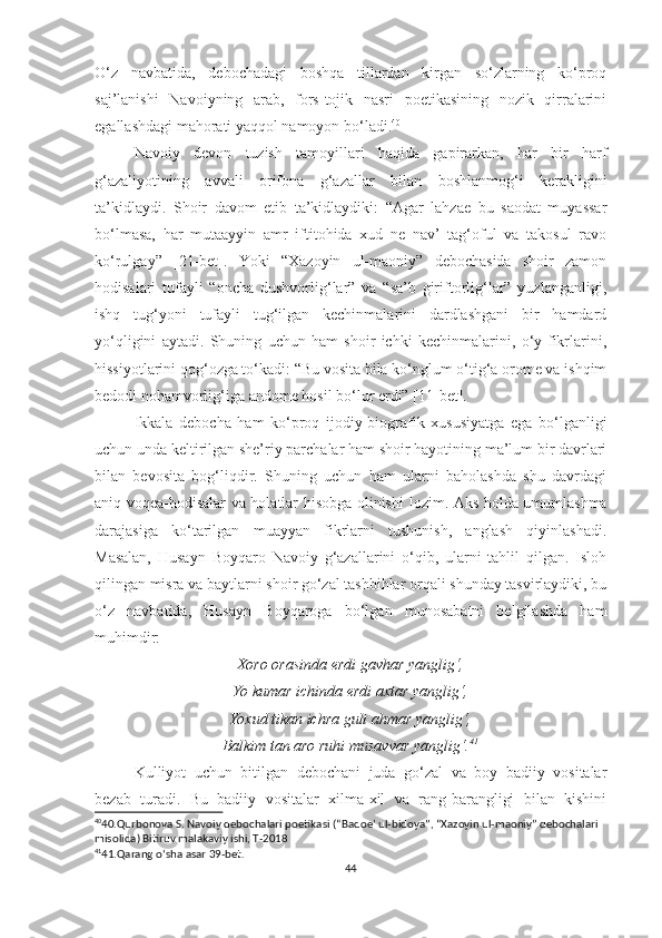 O‘z   navbatida,   debochadagi   boshqa   tillardan   kirgan   so‘zlarning   ko‘proq
saj’lanishi   Navoiyning   arab,   fors-tojik   nasri   poetikasining   nozik   qirralarini
egallashdagi mahorati yaqqol namoyon bo‘ladi. 40
Navoiy   devon   tuzish   tamoyillari   haqida   gapirarkan,   har   bir   harf
g‘azaliyotining   avvali   orifona   g‘azallar   bilan   boshlanmog‘i   kerakligini
ta’kidlaydi.   Shoir   davom   etib   ta’kidlaydiki:   “Agar   lahzae   bu   saodat   muyassar
bo‘lmasa,   har   mutaayyin   amr   iftitohida   xud   ne   nav’   tag‘oful   va   takosul   ravo
ko‘rulgay”   [21-bet].   Yoki   “Xazoyin   ul-maoniy”   debochasida   shoir   zamon
hodisalari   tufayli   “oncha   dushvorlig‘lar”   va   “sa’b   giriftorlig‘lar”   yuzlanganligi,
ishq   tug‘yoni   tufayli   tug‘ilgan   kechinmalarini   dardlashgani   bir   hamdard
yo‘qligini   aytadi.   Shuning   uchun   ham   shoir   ichki   kechinmalarini,   o‘y-fikrlarini,
hissiyotlarini qog‘ozga to‘kadi: “Bu vosita bila ko‘nglum o‘tig‘a orome va ishqim
bedodi nohamvorlig‘iga andome hosil bo‘lur erdi” [11-bet].  
Ikkala   debocha   ham   ko‘proq   ijodiy-biografik   xususiyatga   ega   bo‘lganligi
uchun unda keltirilgan she’riy parchalar ham shoir hayotining ma’lum bir davrlari
bilan   bevosita   bog‘liqdir.   Shuning   uchun   ham   ularni   baholashda   shu   davrdagi
aniq voqea-hodisalar va holatlar hisobga olinishi   lozim . Aks holda umumlashma
darajasiga   ko‘tarilgan   muayyan   fikrlarni   tushunish,   anglash   qiyinlashadi.
Masalan,   Husayn   Boyqaro   Navoiy   g‘azallarini   o‘qib,   ularni   tahlil   qilgan.   Isloh
qilingan misra va baytlarni shoir go‘zal tashbihlar orqali shunday tasvirlaydiki, bu
o‘z   navbatida,   Husayn   Boyqaroga   bo‘lgan   munosabatni   belgilashda   ham
muhimdir:
Xoro orasinda erdi gavhar yanglig‘,
Yo kumar ichinda erdi axtar yanglig‘,
Yoxud tikan ichra guli ahmar yanglig‘,
Balkim tan aro ruhi musavvar yanglig‘. 41
Kulliyot   uchun   bitilgan   debochani   juda   go‘zal   va   boy   badiiy   vositalar
bezab   turadi.   Bu   badiiy   vositalar   xilma-xil   va   rang-barangligi   bilan   kishini
40
40.Qurbonova S. Navoiy debochalari poetikasi (“Badoe’ ul-bidoya”, “Xazoyin ul-maoniy” debochalari 
misolida) Bitiruv malakaviy ishi, T-2018
41
41.Qarang o ‘ sha asar 39-bet.
44 