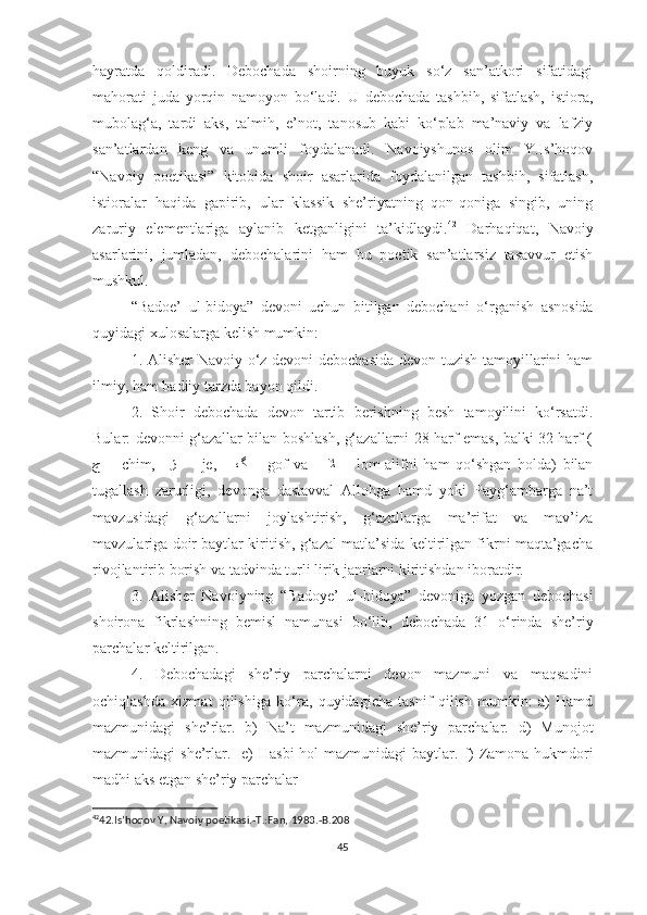 hayratda   qoldiradi.   Debochada   shoirning   buyuk   so‘z   san’atkori   sifatidagi
mahorati   juda   yorqin   namoyon   bo‘ladi.   U   debochada   tashbih,   sifatlash,   istiora,
mubolag‘a,   tardi   aks,   talmih,   e’not,   tanosub   kabi   ko‘plab   ma’naviy   va   lafziy
san’atlardan   keng   va   unumli   foydalanadi.   Navoiyshunos   olim   Y.Is’hoqov
“Navoiy   poetikasi”   kitobida   shoir   asarlarida   foydalanilgan   tashbih,   sifatlash,
istioralar   haqida   gapirib,   ular   klassik   she’riyatning   qon-qoniga   singib,   uning
zaruriy   elementlariga   aylanib   ketganligini   ta’kidlaydi. 42
  Darhaqiqat,   Navoiy
asarlarini,   jumladan,   debochalarini   ham   bu   poetik   san’atlarsiz   tasavvur   etish
mushkul.
“Badoe’   ul-bidoya”   devoni   uchun   bitilgan   debochani   o‘rganish   asnosida
quyidagi xulosalarga kelish mumkin: 
1. Alisher Navoiy o‘z devoni debochasida  devon tuzish tamoyillarini ham
ilmiy, ham badiiy tarzda bayon  qil di. 
2.   Shoir   debochada   devon   tartib   berishning   besh   tamoyilini   ko‘rsatdi.
Bular: devonni g‘azallar bilan boshlash, g‘azallarni 28 harf emas, balki 32 harf (
ﭺ   –   chim,     ﮊ   –     je,       ﮒ   –   gof   va       ﻼ   –   lom-alifni   ham   qo‘shgan   holda)   bilan
tugallash   zarurligi,   devonga   dastavval   Allohga   hamd   yoki   Payg‘ambarga   na’t
mavzusidagi   g‘azallarni   joylashtirish,   g‘azallarga   ma’rifat   va   mav’iza
mavzulariga doir baytlar kiritish, g‘azal matla’sida keltirilgan fikrni maqta’gacha
rivojlantirib borish va tadvinda turli lirik janrlarni kiritishdan iboratdir. 
3.   Alisher   Navoiyning   “Badoye’   ul-bidoya”   devoniga   yozgan   debochasi
shoirona   fikrlashning   be misl   namunasi   bo‘lib,   debochada   31   o‘rinda   she’riy
parchalar keltirilgan. 
4.   Debochadagi   she’riy   parchalarni   devon   mazmuni   va   maqsadini
ochiqlashda   xizmat   qilishiga   ko‘ra,   quyidagicha   tasnif   qilish   mumkin:   a)   Hamd
mazmunidagi   she’rlar.   b)   Na’t   mazmunidagi   she’riy   parchalar.   d)   Munojot
mazmunidagi she’rlar.    e ) Hasbi  hol mazmunidagi  baytlar.   f ) Zamona hukmdori
madhi aks etgan she’riy parchalar 
42
42.Is’hoqov Y, Navoiy poetikasi.-T.:Fan, 1983.-B.208                                  
     
45 