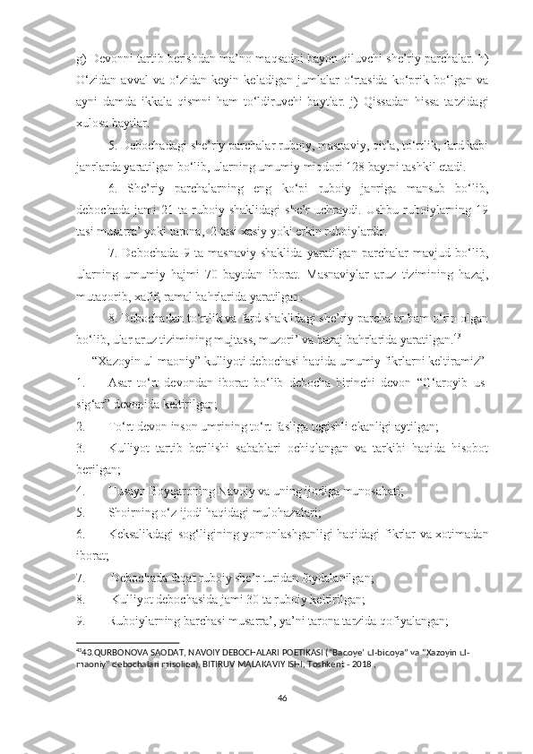 g) Devonni tartib berishdan ma’no-maqsadni bayon qiluvchi she’riy parchalar. h)
O‘zidan   avval   va   o‘zidan   keyin   keladigan   jumlalar   o‘rtasida   ko‘prik   bo‘lgan   va
ayni   damda   ikkala   qismni   ham   to‘ldiruvchi   baytlar.   j)   Qissadan   hissa   tarzidagi
xulosa baytlar. 
5. Debochadagi she’riy parchalar ruboiy, masnaviy, qit’a, to‘rtlik, fard kabi
janrlarda yaratilgan bo‘lib, ularning umumiy miqdori 128 baytni tashkil etadi. 
6.   She’riy   parchalarning   eng   ko‘pi   ruboiy   janriga   mansub   bo‘lib,
debochada   jami   21   ta  ruboiy  shaklidagi   she’r   uchraydi.  Ushbu   ruboiylarning   19
tasi musarra’ yoki tarona,  2 tasi xasiy yoki erkin ruboiylardir. 
7.   Debochada   9   ta   masnaviy   shaklida   yaratilgan   parchalar   mavjud   bo‘lib,
ularning   umumiy   hajmi   70   baytdan   iborat.   Masnaviylar   aruz   tizimining   hazaj,
mutaqorib, xafif, ramal bahrlarida yaratilgan.  
8. Debochadan to‘rtlik va fard shaklidagi she’riy parchalar ham o‘rin olgan
bo‘lib, ular aruz tizimining mujtass, muzori’ va hazaj bahrlarida yaratilgan. 43
“Xazoyin ul-maoniy” kulliyoti debochasi haqida umumiy fikrlarni keltiramiz”
1. Asar   to ‘ rt   devondan   iborat   bo ‘ lib   debocha   birinchi   devon   “G ‘ aroyib   us-
sig ‘ ar” devonida keltirilgan;
2. To‘rt devon inson umrining to ‘ rt fasliga tegishli ekanligi aytilgan;
3. Kulliyot   tartib   berilishi   sabablari   ochiqlangan   va   tarkibi   haqida   hisobot
berilgan;
4. Husayn Boyqaroning Navoiy va uning ijodiga munosabati ;
5. S hoirning o‘z ijodi haqidagi mulohazalari ;
6. Keksalikdagi sog‘ligining yomonlashganligi haqidagi fikrlar va xotimadan
iborat;
7.   Debochada faqat ruboiy she’r turidan foydalanilgan;
8.  Kulliyot debochasida  jami 30 ta ruboiy keltirilgan;
9. Ruboiylarning barchasi musarra’, ya’ni tarona tarzida qofiyalangan ;
43
43.QURBONOVA SAODAT, NAVOIY DEBOCHALARI POETIKASI (“Badoye’ ul-bidoya” va “Xazoyin ul-
maoniy” debochalari misolida), BITIRUV MALAKAVIY ISHI, Toshkent - 2018 , 
 
 
46 