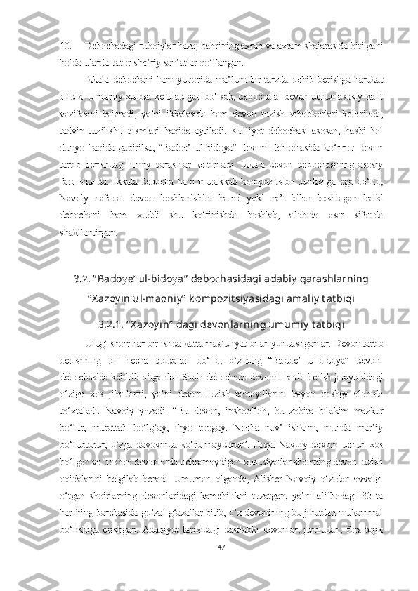 10. Debochadagi ruboiylar hazaj bahrining axrab va axram shajarasida bitilgani
holda ularda qator she’riy san’atlar qo‘llangan.
Ikkala   debochani   ham   yuqorida   ma’lum   bir   tarzda   ochib   berishga   harakat
qildik. Umumiy xulosa keltiradigan bo‘lsak, debochalar devon uchun asosiy kalit
vazifasini   bajaradi,   ya’ni   ikkalasida   ham   devon   tuzish   sababkorlari   keltiriladi,
tadvin   tuzilishi,   qismlari   haqida   aytiladi.   Kulliyot   debochasi   asosan,   hasbi   hol
dunyo   haqida   gapirilsa,   “Badoe’   ul-bidoya”   devoni   debochasida   ko‘proq   devon
tartib   berishdagi   ilmiy   qarashlar   keltiriladi.   Ikkala   devon   debochasining   asosiy
farq   shunda.   Ikkala   debocha   ham   murakkab   kompozitsion   tuzilishga   ega   bo‘lib,
Navoiy   nafaqat   devon   boshlanishini   hamd   yoki   na’t   bilan   boshlagan   balki
debochani   ham   xuddi   shu   ko‘rinishda   boshlab,   alohida   asar   sifatida
shakllantirgan.
3.2. “ Badoy e’ ul-bidoy a”  debochasidagi adabiy  qarashlarning
“ X azoy in ul-maoniy ”  k ompozit siy asidagi amaliy  t at biqi
3.2.1. “ X azoy in”   dagi dev onlar ning  umumiy  t at biq i
Ulug‘ shoir har bir ishda katta mas’uliyat bilan yondashganlar.  Devon tartib
berishning   bir   necha   qoidalari   bo‘lib,   o‘zining   “Badoe’   ul-bidoya”   devoni
debochasida keltirib o‘tganlar.   Shoir debochada devonni tartib berish jarayonidagi
o‘ziga   xos   jihatlarni,   ya’ni   devon   tuzish   tamoyillarini   bayon   etishga   alohida
to‘xtaladi.   Navoiy   yozadi:   “Bu   devon,   inshoolloh,   bu   zobita   bilakim   mazkur
bo‘lur,   murattab   bo‘lg‘ay,   ihyo   topgay.   Necha   nav’   ishkim,   munda   mar’iy
bo‘lubturur,   o‘zga   davovinda   ko‘rulmaydurur”.   Faqat   Navoiy   devoni   uchun   xos
bo‘lgan va boshqa devonlarda uchramaydigan xususiyatlar shoirning devon tuzish
qoidalarini   belgilab   beradi.   Umuman   olganda,   Alisher   Navoiy   o‘zidan   avvalgi
o‘tgan   shoirlarning   devonlaridagi   kamchilikni   tuzatgan,   ya’ni   alifbodagi   32   ta
harfning barchasida go‘zal g‘azallar bitib, o‘z devonining bu jihatdan mukammal
bo‘lishiga   erishgan.   Adabiyot   tarixidagi   dastlabki   devonlar,   jumladan,   fors-tojik
47 