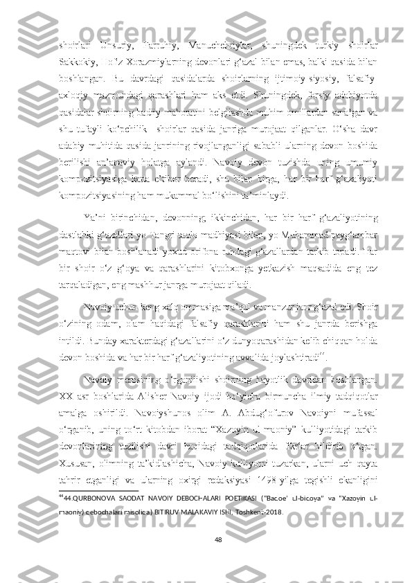 shoirlari   Unsuriy,   Farruhiy,   Manuchehriylar,   shuningdek   turkiy   shoirlar
Sakkokiy, Hofiz Xorazmiylarning devonlari g‘azal bilan emas, balki qasida bilan
boshlangan.   Bu   davrdagi   qasidalarda   shoirlarning   ijtimoiy-siyosiy,   falsafiy-
axloqiy   mazmundagi   qarashlari   ham   aks   etdi.   Shuningdek,   forsiy   adabiyotda
qasidalar shoirning badiiy mahoratini belgilashda muhim omillardan sanalgan va
shu   tufayli   ko‘pchilik     shoirlar   qasida   janriga   murojaat   qilganlar.   O‘sha   davr
adabiy   muhitida   qasida   janrining  rivojlanganligi   sababli   ularning  devon   boshida
berilishi   an’anaviy   holatga   aylandi.   Navoiy   devon   tuzishda   uning   umumiy
kompozitsiyasiga   katta   e’tibor   beradi,   shu   bilan   birga,   har   bir   harf   g‘azaliyoti
kompozitsiyasining ham mukammal bo‘lishini ta’minlaydi. 
Ya’ni   birinchidan,   devonning;   ikkinchidan,   har   bir   harf   g‘azaliyotining
dastlabki g‘azallari yo Tangri taolo madhiyasi bilan, yo Muhammad payg‘ambar
maqtovi   bilan   boshlanadi   yoxud   orifona   ruhdagi   g‘azallardan   tarkib   topadi.   Har
bir   shoir   o‘z   g‘oya   va   qarashlarini   kitobxonga   yetkazish   maqsadida   eng   tez
tarqaladigan, eng mashhur janrga murojaat qiladi. 
Navoiy uchun keng xalq ommasiga ma’qul va manzur janr g‘azal edi. Shoir
o‘zining   odam,   olam   haqidagi   falsafiy   qarashlarini   ham   shu   janrda   berishga
intildi. Bunday xarakterdagi g‘azallarini o‘z dunyoqarashidan kelib chiqqan holda
devon boshida va har bir harf g‘azaliyotining avvalida joylashtiradi 44
.  
Navoiy   merosining   o ‘ rganilishi   shoirning   hayotlik   davridan   boshlangan.
XX   asr   boshlarida   Alisher   Navoiy   ijodi   bo ‘ yicha   birmuncha   ilmiy   tadqiqotlar
amalga   oshirildi.   Navoiyshunos   olim   A.   Abdug ‘ ofurov   Navoiyni   mufassal
o ‘ rganib,   uning   to ‘ rt   kitobdan   iborat   “Xazoyin   ul-maoniy”   kulliyotidagi   tarkib
devonlarining   tuzilishi   davri   haqidagi   tadqiqotlarida   fikrlar   bildirib   o ‘ tgan.
Xususan,   olimning   ta’kidlashicha,   Navoiy   kulliyotni   tuzarkan,   ularni   uch   qayta
tahrir   etganligi   va   ularning   oxirgi   redaksiyasi   1498-yilga   tegishli   ekanligini
44
44.QURBONOVA   SAODAT   NAVOIY   DEBOCHALARI   POETIKASI   (“Badoe’   ul-bidoya”   va   “Xazoyin   ul-
maoniy) debochalari misolida)  BITIRUV MALAKAVIY ISHI , Toshkent-2018 .
48 