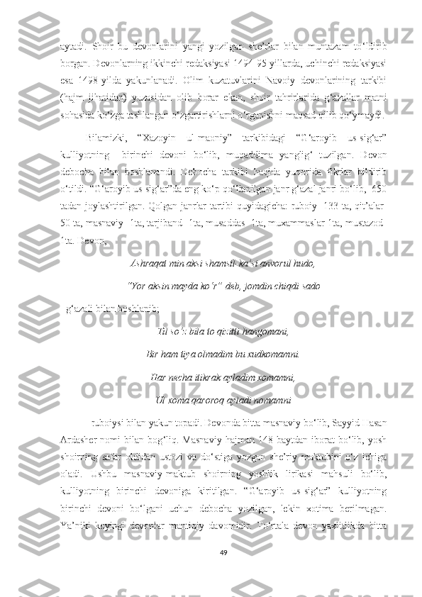 aytadi.   Shoir   bu   devonlarini   yangi   yozilgan   she’rlar   bilan   muntazam   to ‘ ldirib
borgan. Devonlarning ikkinchi redaksiyasi 1494-95-yillarda, uchinchi redaksiyasi
esa   1498-yilda   yakunlanadi.   Olim   kuzatuvlarini   Navoiy   devonlarining   tarkibi
(hajm   jihatidan)   yuzasidan   olib   borar   ekan,   shoir   tahrirlarida   g ‘ azallar   matni
sohasida ko ‘ zga tashlangan o ‘ zgartirishlarni o ‘ rganishni maqsad qilib qo ‘ ymaydi.
Bilamizki,   “Xazoyin   ul-maoniy”   tarkibidagi   “G‘aroyib   us-sig‘ar”
kulliyotning     birinchi   devoni   bo ‘ lib,   muqaddima   yanglig ‘   tuzilgan.   Devon
debocha   bilan   boshlanandi.   Debocha   tarkibi   haqida   yuqorida   fikrlar   bildirib
o ‘ tildi. “G ‘ aroyib us-sig ‘ ar”da eng ko‘p qo‘llanilgan janr g‘azal janri bo‘lib,  650
tadan joylashtirilgan. Qolgan janrlar tartibi quyidagicha: ruboiy- 133 ta, qit’alar-
50 ta, masnaviy- 1ta, tarjiband- 1ta, musaddas- 1ta, muxammaslar-1ta, mustazod-
1ta. Devon,
Ashraqat min aksi shamsil-ka’si anvorul hudo,
“Yor aksin mayda ko‘r” deb, jomdin chiqdi sado
- g‘azali bilan boshlanib;
Til so‘z bila to qizitti hangomani,
Bir ham tiya olmadim bu xudkomamni.
Har necha itikrak ayladim xomamni,
Ul xoma qaroroq ayladi nomamni
- ruboiysi bilan yakun topadi.   Devonda bitta masnaviy bo‘lib, Sayyid Hasan
Ardasher   nomi   bilan  bog ‘ liq.  Masnaviy   hajman   148  baytdan   iborat   bo‘lib,   yosh
shoirning   safar   oldidan   ustozi   va   do‘stiga   yozgan   she’riy   maktubini   o‘z   ichiga
oladi.   Ushbu   masnaviy-maktub   shoirning   yoshlik   lirikasi   mahsuli   bo‘lib,
kulliyotning   birinchi   devoniga   kiritilgan.   “G‘aroyib   us-sig‘ar”   kulliyotning
birinchi   devoni   bo‘lgani   uchun   debocha   yozilgan,   lekin   xotima   berilmagan.
Ya’niki   keyingi   devonlar   mantiqiy   davomidir.   To‘rtala   devon   yaxlitlikda   bitta
49 