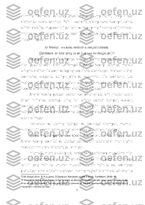 shoirning   “Xamsa”si   va   turkiy   g‘azallarining   umumiy   hajmi,   forsiy   tildagi
she’rlaridan parcha keltiriladi. Ya’ni Hasanxo‘ja Nisoriy hazrat Navoiyni tushida
ko‘rish sharafiga muyassar  bo‘lganligini  va Navoiyning “Bizning ash’orimizdan
biror   narsa   yod   bilurmisan?”   –   degan   savoliga   javoban   quyidagi   maqta’ni
o‘qiganini aytadi:
Ey Navoiy, sen kimu mehrob-u masjid istamak,
Qaydakim, xo‘blar ayog‘in qo‘ysa, sen boshingni qo‘y!
“Xazoyin ul-maoniy” kulliyotiga kiritilgan she’rlar orasida mazkur maqta’
bilan   yakunlanuvchi   she’r   uchramaydi. 3
  Aslida   Navoiy   qalamiga   mansub
ko‘pgina she’rlari ilk devon va keyingi devonlarda takrorlangan. Nisbatan oldingi
devonlariga   qaraganda   kullliyot   yirik   va   mukammal.   O‘z   davridanoq   juda
mashhur   bo‘lgan   ushbu   asarni   Qo‘qon   xoni   Muhammadalixon   1838-yilda   300
nusxada ko‘chirtirib, xonlikning turli shaharlariga jo‘natgan. 4
 
Alisher   Navoiy   yaratgan   asarlar   navoiyshunoslikda   ko‘p   jihatdan   tadqiq
etilgan   bo‘lishiga   qaramay,   uning   hali   ko‘plab   asarlari   badiiyati,   xususan,
devonlari   uchun   yozilgan   maxsus   muqaddimalar,   ya’ni   debochalar   va   ularning
badiiyati,   debochalardagi   qoidalarning   devon   miqyosidagi   amaliy   tatbiqi   to‘liq
tadqiq etilmagan.
Debochalar   va   ularning   badiiyati   va   devondagi   ahamiyati,   mazmun-
mohiyati to‘liq ochib berilmaganligi ishimizning dolzarbligini belgilaydi.
Mavzuning   o‘rganilish   darajasi .   Adabiyotshunoslikda   buyuk   daho
Alisher   Navoiy   devonlari   va   ulardagi   debochalarni   tadqiq   etish   bilan   bog‘liq
masalalar birmuncha ishlar amalga oshirilgan. 
Bilamizki,   mumtoz   adabiyotda   barcha  asarlar   an’anaviy   muqaddima   bilan
boshlanib,   ular   maxsus   istiloh   -   “debocha”   atamasi   bilan   yuritilgan.   Debocha
istilohi   keng   ma’noda   umuman   muqaddimani,   tor   ma’noda   esa   devonlarga
yoziladigan kirish so‘zlarini anglatgan. Bizning magistrlik ishimizda debochaning
3
3.Sh.Sirojiddinov, D.Yusupova, O.Davlatov Navoiyshunoslik 1-kitob, Toshkkent-2018- 8b,
4
4“Akademik Vohid Abdullayev va Samarqand adabiyotshunoslik maktabi taraqqiyoti” mavzusidagi 
ilmiy-amaliy materiallari. Samarqand-2022 Quysinova Sh. Alisher Navoiyning devon tartib berishda 
mezonlari ,maqola 127-bet.
5 