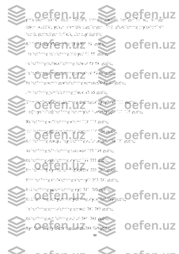 yirik   asarni   tashkil   etadi.   Debocha   birinchi   devonda   berilgan   bo‘lsa,     so‘nggi
devon   xuddiki,   yakun   qismdek   tugallangan.   Endi   g‘azallarning   joylashtirilishi
haqida gapiradigan bo‘lsak, ular quyidagicha:
Alif harfining ofatlarining ibtidosi 1-39 -gacha;
 Be harfining balolarining bidoyati 40-66- gacha;
Pe harfining parivashlarining parvozi 67-68- gacha;
Te harfining torojgarlarining tomoshosi 69-88-gacha;
Se harfining samin gavharlarining samasarasi 89-91-gacha;
Jim harfining jamilalarining jilvasi 92-95-gacha;
Chim harfining chobuklarining chehragushoylig‘i  96-100-gacha;
He (hoye ho‘tte) harfining haromiylari husnoroylig‘i  101-106-gacha;
Xe harfining xo‘blarining xiromi 107-113-gacha;
Dol harfining diloromlarining davroni 114-128-gacha;
Zol harfining zavuyu-hayotlarining zufununlug‘i 129-131-gacha;
Re harfining ra’nolarining rustoxezi 132-198-gacha;
Ze harfining zebolarining ziynati 199-222-gacha;
Sin harfining siymbarlarining savdosi 223- 241-gacha;
Shin harfining sho‘xlarining shamoyili 242-270-gacha;
Sod harfining sanamlarining siyti 271- 275-gacha;
Zod harfining zamyuronbo‘ylarining ziyosi 276-279-gacha;
Te harfining tannozlarining tarovati 280-283-gacha;
Ze harfining zariflarining zuhuri 284- 287-gacha;
Ayn harfining iyorlarining alomati 288-294-gacha;
50 