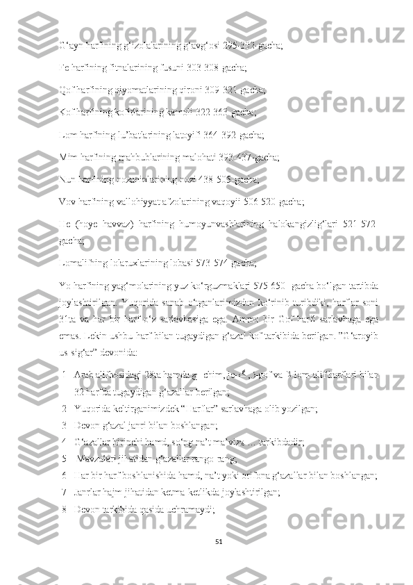 G‘ayn harfining g‘izolalarining g‘avg‘osi 295-302-gacha;
Fe harfining fitnalarining fusuni 303-308-gacha;
Qof harfining qiyomatlarining qironi 309-321-gacha;
Kof harfining kofirlarining kamoli 322-363-gacha;
Lom harfining lu’batlarining latoyifi 364-392-gacha;
Mim harfining mahbublarining malohati 393-437-gacha;
Nun harfining nozaninlarining nozi 438-505-gacha;
Vov harfining vallohiyyat afzolarining vaqoyii 506-520-gacha;
He   (hoye   havvaz)   harfining   humoyunvashlarining   halokangizlig‘lari   521-572-
gacha;
Lomalifning lolaruxlarining lobasi 573-574-gacha;
Yo harfining yag‘molarining yuz ko‘rguzmaklari 575-650- gacha bo‘lgan tartibda
joylashtirilgan.   Yuqorida   sanab   o‘tganlarimizdan   ko‘rinib   turibdiki,   harflar   soni
31ta   va   har   bir   harf   o‘z   sarlavhasiga   ega.   Ammo   bir   Gof   harfi   sarlavhaga   ega
emas. Lekin ushbu harf bilan tugaydigan g‘azal kof tarkibida berilgan. ”G‘aroyib
us-sig‘ar” devonida:
1- Arab alifbosidagi 28ta hamda  ﭺ   -chim, je- ﮒ ,ﮋ -gof va  ﻼ -lom-alif harflari bilan
32 harfda tugaydigan g‘azallar berilgan;
2- Yuqorida keltirganimizdek “Harflar” sarlavhaga olib yozilgan;
3- Devon g‘azal janri bilan boshlangan;
4- G‘azallar birinchi hamd, so‘ng na’t ma’viza … tarkibdadir;
5-  Mavzulari jihatidan g‘azallar rango-rang;
6- Har bir harf boshlanishida hamd, na’t yoki orifona g‘azallar bilan boshlangan;
7- Janrlar hajm jihatidan ketma-ketlikda joylashtirilgan;
8- Devon tarkibida qasida uchramaydi; 
51 