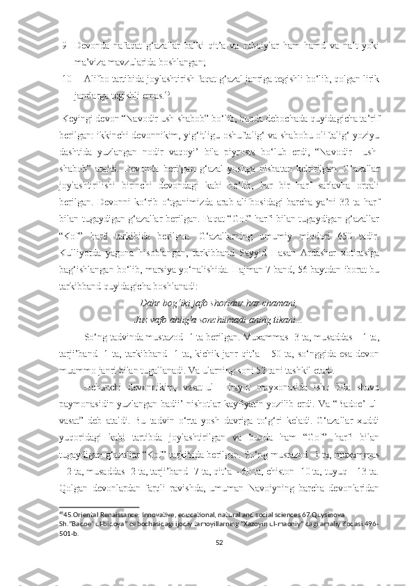 9- Devonda   nafaqat   g‘azallar   balki   qit’a   va   ruboiylar   ham   hamd   va   na’t   yoki
ma’viza mavzularida boshlangan;
10- Alifbo tartibida joylashtirish faqat g‘azal janriga tegishli bo‘lib, qolgan lirik
janrlarga tegishli emas. 45
Keyingi devon “Navodir ush-shabob” bo‘lib, bunda debochada quyidagicha ta’rif
berilgan:   ikkinchi devonnikim, yig‘itligu oshuftalig‘ va shabobu oliftalig‘ yoziyu
dashtida   yuzlangan   nodir   vaqoyi’   bila   piyrosta   bo‘lub   erdi,   “Navodir     ush-
shabob”   ataldi.   Devonda   berilgan   g‘azal   yoshga   nisbatan   keltirilgan.   G‘azallar
joylashtirilishi   birinchi   devondagi   kabi   bo‘lib,   har   bir   harf   sarlavha   orqali
berilgan.   Devonni   ko‘rib   o‘tganimizda   arab   alifbosidagi   barcha   ya’ni   32   ta   harf
bilan tugaydigan g‘azallar berilgan. Faqat “Gof” harfi bilan tugaydigan g‘azallar
“Kof”   harfi   tarkibida   berilgan.   G‘azallarning   umumiy   miqdori   650   tadir.
Kulliyotda   yagona   hisoblangan,   tarkibband   Sayyid   Hasan   Ardasher   xotirasiga
bag‘ishlangan bo‘lib, marsiya yo‘nalishida. Hajman 7 band, 56 baytdan iborat bu
tarkibband quyidagicha boshlanadi:
Dahr bog‘iki jafo shoridur har chamani,
Juz vafo ahlig'a sonchilmadi aning tikani...
So‘ng tadvinda mustazod -1 ta berilgan. Muxammas -3 ta, musaddas – 1 ta,
tarji’band   -1   ta,   tarkibband   -1   ta,   kichik   janr   qit’a   –   50   ta,   so‘nggida   esa   devon
muammo janri bilan tugallanadi. Va ularning soni 52 tani tashkil etadi. 
U chunchi   devonnikim,   vasat-ul   -   hayot   mayxonasida   ishq   bila   shavq
paymonasidin yuzlangan badii’  nishotlar  kayfiyatin yozilib erdi.   Va “Badoe’  ul-
vasat”   deb   ataldi.   Bu   tadvin   o‘rta   yosh   davriga   to‘g‘ri   keladi.   G‘azallar   xuddi
yuqoridagi   kabi   tartibda   joylashtirilgan   va   bunda   ham   “Gof”   harfi   bilan
tugaydigan g‘azallar “Kof” tarkibida berilgan. So‘ng mustazod -1 ta, muxammas
– 2 ta, musaddas -2 ta, tarji’band -7 ta, qit’a – 60 ta, chiston -10 ta, tuyuq – 13 ta.
Qolgan   devonlardan   farqli   ravishda,   umuman   Navoiyning   barcha   devonlaridan
45
45. Oriental Renaissance: Innovative, educational, natural and social sciences 67.Quysinova 
Sh.”Badoe’ ul-bidoya” debochasidagi ijodiy tamoyillarning “Xazoyin ul-maoniy” dagi amaliy ifodasi.496-
501-b.
52 