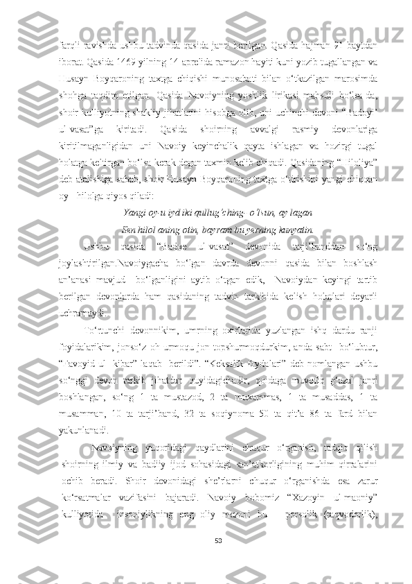 farqli   ravishda   ushbu   tadvinda   qasida   janri   berilgan.   Qasida   hajman   91   baytdan
iborat. Qasida 1469-yilning 14-aprelida ramazon hayiti kuni yozib tugallangan va
Husayn   Boyqaroning   taxtga   chiqishi   munosabati   bilan   o‘tkazilgan   marosimda
shohga   taqdim   etilgan.   Qasida   Navoiyning   yoshlik   lirikasi   mahsuli   bo‘lsa-da,
shoir   kulliyotning  shakliy   jihatlarini  hisobga   olib,  uni   uchinchi   devoni   “Badoyi’
ul-vasat”ga   kiritadi.   Qasida   shoirning   avvalgi   rasmiy   devonlariga
kiritilmaganligidan   uni   Navoiy   keyinchalik   qayta   ishlagan   va   hozirgi   tugal
holatga keltirgan bo‘lsa kerak degan taxmin kelib chiqadi. Qasidaning “Hiloliya”
deb atalishiga sabab, shoir Husayn Boyqaroning taxtga o‘tirishini  yangi chiqqan
oy - hilolga qiyos qiladi: 
Yangi oy-u iyd iki qullug‘ching- o‘lsun, ay lagan
Sen hilol aning otin, bayram bu yerning kunyatin.
Ushbu   qasida   “Badoe   ul-vasat”   devonida   tarji’banddan   so‘ng
joylashtirilgan.Navoiygacha   bo‘lgan   davrda   devonni   qasida   bilan   boshlash
an’anasi   mavjud     bo‘lganligini   aytib   o‘tgan   edik,     Navoiydan   keyingi   tartib
berilgan   devonlarda   ham   qasidaning   tadvin   tarkibida   kelish   holatlari   deyarli
uchramaydi. 
T o‘rtunchi   devonnikim,   umrning   oxirlarida   yuzlangan   ishq   dardu   ranji
foyidalarikim,   jonso‘z   oh   urmoqu   jon   topshurmoqdurkim,   anda   sabt     bo‘lubtur,
“Favoyid   ul-   kibar”   laqab     berildi”.   “Keksalik   foydalari”   deb   nomlangan   ushbu
so‘nggi   devon   tarkib   jihatdan   quyidagichadir,   qoidaga   muvofiq   g‘azal   janri
boshlangan,   so‘ng   1   ta   mustazod,   2   ta   muxammas,   1   ta   musaddas,   1   ta
musamman,   10   ta   tarji’band,   32   ta   soqiynoma   50   ta   qit’a   86   ta   fard   bilan
yakunlanadi. 
  Navoiyning   yuqoridagi   qaydlarini   chuqur   o‘rganish,   tadqiq   qilish
shoirning   ilmiy   va   badiiy   ijod   sohasidagi   san’atkorligining   muhim   qirralarini
ochib   beradi.   Shoir   devonidagi   she’rlarni   chuqur   o‘rganishda   esa   zarur
ko‘rsatmalar   vazifasini   bajaradi.   Navoiy   bobomiz   “Xazoyin   ul-maoniy”
kulliyotida     insoniylikning   eng   oliy   mezoni   bu   –   porsolik   (taqvodorlik),
53 