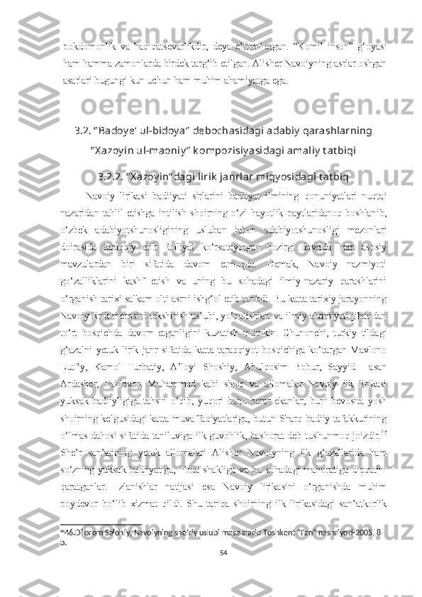 pokdomonlik   va   haqiqatsevarlikdir,   deya   e’tirof   etgan.   “Komil   inson”   g‘oyasi
ham hamma zamonlarda birdek targ‘ib etilgan. Alisher Navoiyning asrlar oshgan
asarlari bugungi kun uchun ham muhim ahamiyatga ega.
3.2. “ Badoy e’ ul-bidoy a”  debochasidagi adabiy  qarashlarning
“ X azoy in ul-maoniy ”  k ompozisiy asidagi amaliy  t at biqi
3.2.2. “ X azoy in” dagi lirik  janrlar miqy osidagi t at biq
Navoiy   lirikasi   badiiyati   sirlarini   badiiyat   ilmining   qonuniyatlari   nuqtai
nazaridan   tahlil   etishga   intilish   shoirning   o‘zi   hayotlik   paytlaridanoq   boshlanib,
o‘zbek   adabiyotshunosligining   usluban   jahon   adabiyotshunosligi   mezonlari
doirasida   taraqqiy   etib   faoliyat   ko‘rsatayotgan   hozirgi   davrida   ham   asosiy
mavzulardan   biri   sifatida   davom   etmoqda.   Demak,   Navoiy   nazmiyoti
go‘zalliklarini   kashf   etish   va   uning   bu   sohadagi   ilmiy-nazariy   qarashlarini
o‘rganish tarixi salkam olti asrni ishg‘ol etib turibdi. Bu katta tarixiy jarayonning
Navoiy lirik merosini tekshirish uslubi, yo‘nalishlari va ilmiy ahamiyati jihatidan
to‘rt   bosqichda   davom   etganligini   kuzatish   mumkin.   Chunonchi,   turkiy   tildagi
g‘azalni   yetuk   lirik   janr   sifatida   katta   taraqqiyot   bosqichiga   ko‘targan   Mavlono
Lutfiy,   Kamol   Turbatiy,   A’loyi   Shoshiy,   Abulqosim   Bobur,   Sayyid   Hasan
Ardasher,   Pahlavon   Muhammad   kabi   shoir   va   allomalar   Navoiy   ilk   lirikasi
yuksak   badiiyligiga   tahsin   o‘qib,   yuqori   baho   berar   ekanlar,   buni   bevosita   yosh
shoirning kelgusidagi katta muvaffaqiyatlariga, butun Sharq badiiy tafakkurining
o‘lmas dahosi  sifatida taniluviga ilk guvohlik, bashorat  deb tushunmoq joizdir. 46
She’r   san’atining   yetuk   allomalari   Alisher   Navoiyning   ilk   g‘azallarida   ham
so‘zning yuksak badiiyatiga, ifoda shakliga va bu sohadagi mahoratiga diqqatini
qaratganlar.   Izlanishlar   natijasi   esa   Navoiy   lirikasini   o‘rganishda   muhim
poydevor   bo‘lib   xizmat   qildi.   Shu   tariqa   shoirning   ilk   lirikasidagi   san’atkorlik
46
46.Dilorom Salohiy, Navoiyning she’riy uslubi masalalari.: Toshkent “Fan” nashriyoti-2005, 8-
b.
54 