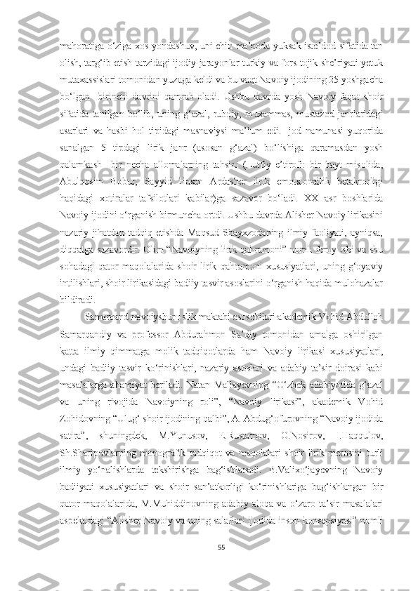 mahoratiga o‘ziga xos yondashuv, uni chin ma’noda yuksak iste’dod sifatida tan
olish, targ‘ib etish tarzidagi ijodiy jarayonlar turkiy va fors-tojik she’riyati yetuk
mutaxassislari tomonidan yuzaga keldi va bu vaqt Navoiy ijodining 25 yoshgacha
bo‘lgan     birinchi   davrini   qamrab   oladi.   Ushbu   davrda   yosh   Navoiy   faqat   shoir
sifatida   tanilgan   bo‘lib,   uning   g‘azal,   ruboiy,   muxammas,   mustazod   janrlaridagi
asarlari   va   hasbi   hol   tipidagi   masnaviysi   ma’lum   edi.   Ijod   namunasi   yuqorida
sanalgan   5   tipdagi   lirik   janr   (asosan   g‘azal)   bo‘lishiga   qaramasdan   yosh
qalamkash     bir   necha   allomalarning   tahsini   (Lutfiy   e’tirofi:   bir   bayt   misolida,
Abulqosim   Bobur,   Sayyid   Hasan   Ardasher   lirik   emotsionallik   betakrorligi
haqidagi   xotiralar   tafsilotlari   kabilar)ga   sazavor   bo‘ladi.   XX   asr   boshlarida
Navoiy ijodini o‘rganish birmuncha ortdi. Ushbu davrda Alisher Navoiy lirikasini
nazariy   jihatdan   tadqiq   etishda   Maqsud   Shayxzodaning   ilmiy   faoliyati,   ayniqsa,
diqqatga sazavordir. Olim “Navoiyning lirik qahramoni” nomli ilmiy ishi va shu
sohadagi   qator   maqolalarida   shoir   lirik   qahramoni   xususiyatlari,   uning   g‘oyaviy
intilishlari, shoir lirikasidagi badiiy tasvir asoslarini o‘rganish haqida mulohazalar
bildiradi. 
Samarqand navoiyshunoslik maktabi asoschilari akademik Vohid Abdulloh
Samarqandiy   va   professor   Abdurahmon   Sa’diy   tomonidan   amalga   oshirilgan
katta   ilmiy   qimmatga   molik   tadqiqotlarda   ham   Navoiy   lirikasi   xususiyatlari,
undagi   badiiy   tasvir   ko‘rinishlari,   nazariy   asoslari   va   adabiy   ta’sir   doirasi   kabi
masalalarga   ahamiyat   beriladi.   Natan   Mallayevning   “O‘zbek   adabiyotida   g‘azal
va   uning   rivojida   Navoiyning   roli”,   “Navoiy   lirikasi”,   akademik   Vohid
Zohidovning “Ulug‘ shoir ijodining qalbi”, A. Abdug‘ofurovning “Navoiy ijodida
satira”,   shuningdek,   M.Yunusov,   E.Rustamov,   O.Nosirov,   I.Haqqulov,
Sh.Sharipovlarning   monografik   tadqiqot   va   maqolalari   shoir   lirik   merosini   turli
ilmiy   yo‘nalishlarda   tekshirishga   bag‘ishlanadi.   B.Valixo‘jayevning   Navoiy
badiiyati   xususiyatlari   va   shoir   san’atkorligi   ko‘rinishlariga   bag‘ishlangan   bir
qator   maqolalarida,   M.Muhiddinovning   adabiy   aloqa   va   o‘zaro   ta’sir   masalalari
aspektidagi “Alisher Navoiy va uning salaflari ijodida inson konsepsiyasi” nomli
55 