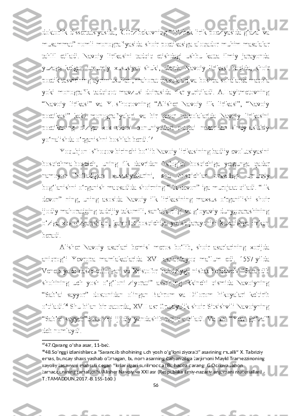 doktorlik dissertatsiyasida,  R.Orzibekovning “O‘zbek lirik poeziyasida g‘azal  va
musammat” nomli monografiyasida shoir poetikasiga aloqador muhim masalalar
tahlil   etiladi.   Navoiy   lirikasini   tadqiq   etishdagi   ushbu   katta   ilmiy   jarayonda
yuzaga   kelgan   umumiy   xususiyat   shuki,   ularda   Navoiy   lirikasi   haqida,   shoir
poetik tasvirining ayrim usullari, mahorat masalalari va boshqa sohalarda maqola
yoki   monografik   tadqiqot   mavzusi   doirasida   fikr   yuritiladi.   A.Hayitmetovning
“Navoiy   lirikasi”   va   Y.Is’hoqovning   “Alisher   Navoiy   ilk   lirikasi”,   “Navoiy
poetikasi”   kabi   monografiyalari   va   bir   qator   maqolalarida   Navoiy   lirikasini
poetikaning   o‘ziga   xos   tizimi   qonuniyatlari   nuqtai   nazaridan   ilmiy-uslubiy
yo‘nalishda o‘rganishni boshlab berdi. 47
Yoqubjon Is’hoqov birinchi bo‘lib Navoiy lirikasining badiiy evolutsiyasini
bosqichma-bosqich,   uning   ilk   davridan   balog‘at   bosqichiga   yetgunga   qadar
namoyon   bo‘ladigan   xususiyatlarini,   shu   bosqichlar   orasidagi   umumiy
bog‘lanishni o‘rganish maqsadida shoirning “Ilk devon” iga murojaat qiladi. “Ilk
devon”   ning,   uning   asosida   Navoiy   ilk   lirikasining   maxsus   o‘rganilishi   shoir
ijodiy mahoratining tadrijiy takomili, san’atkorligi va g‘oyaviy dunyoqarashining
o‘ziga  xos  o‘zgarishlari, kamolot   bosqichiga  yetish  jarayonini   kuzatishga  imkon
beradi. 
Alisher   Navoiy   asarlari   bemisl   meros   bo‘lib,   shoir   asarlarining   xorijda
aniqrog‘i   Yevropa   mamlakatlarida   XVI   asrlardayoq   ma’lum   edi.   1557-yilda
Venetsiyada  nashr  ettirilgan  va Xristofor  Tabriziyga nisbat  beriluvchi  “Sarandib
shohining   uch   yosh   o‘g‘loni   ziyorati”   asarining   ikkinchi   qismida   Navoiyning
“Sab’ai   sayyor”   dostonidan   olingan   Bahrom   va   Dilorom   hikoyalari   keltirib
o‘tiladi. 48
 Shu bilan bir qatorda, XVII asr Gruziyalik shoir Sitsishvili Navoiyning
“Sab’ai   sayyor”dostonini   ijodiy   yondashib   tarjima   qiladi.   Va   uni   “Yetti   go‘zal”
deb nomlaydi.
47
47.Qarang o ‘ sha asar, 11-bet.
48
48.So ‘ nggi izlanishlarda “Sarandib shohining uch yosh o ‘ g ‘ loni ziyorati” asarining muallifi X. Tabriziy 
emas, bunday shaxs yashab o ‘ tmagan, bu nom asarning italyan tiliga tarjimoni Maykl Tramezzinoning 
xayoliy tasavvuri mahsuli degan fikrlar ilgari surilmoqda (Bu haqda qarang: G.Odilova.Jahon 
tamaddunining tamaltoshi/Alisher Navoiy va XXI asr (Respublika ilmiy-nazariy anjumani materiallari).-
T.:TAMADDUN,2017.-B.155-160.)
56 