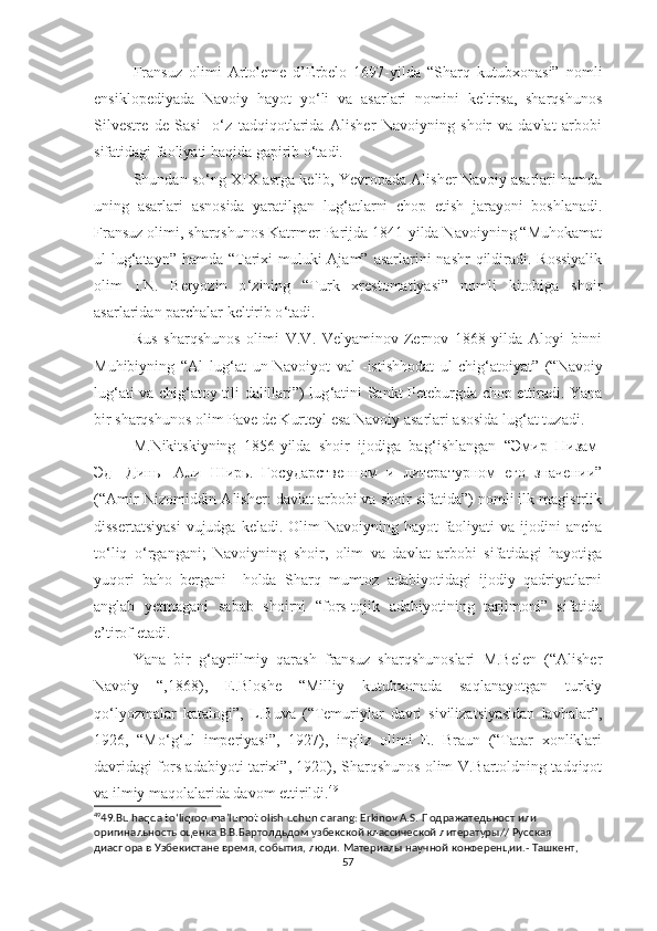 Fransuz   olimi   Artoleme   d’Erbelo   1697-yilda   “Sharq   kutubxonasi”   nomli
ensiklopediyada   Navoiy   hayot   yo‘li   va   asarlari   nomini   keltirsa,   sharqshunos
Silvestre   de   Sasi     o‘z   tadqiqotlarida   Alisher   Navoiyning   shoir   va   davlat   arbobi
sifatidagi faoliyati haqida gapirib o‘tadi.
Shundan so ‘ ng XIX asrga kelib, Yevropada Alisher Navoiy asarlari hamda
uning   asarlari   asnosida   yaratilgan   lug ‘ atlarni   chop   etish   jarayoni   boshlanadi.
Fransuz olimi, sharqshunos Katrmer Parijda 1841-yilda Navoiyning “Muhokamat
ul-lug ‘ atayn” hamda “Tarixi muluki Ajam” asarlarini  nashr qildiradi. Rossiyalik
olim   I.N.   Beryozin   o ‘ zining   “Turk   xrestomatiyasi”   nomli   kitobiga   shoir
asarlaridan parchalar keltirib o ‘ tadi.
Rus   sharqshunos   olimi   V.V.   Velyaminov-Zernov   1868-yilda   Aloyi   binni
Muhibiyning   “Al   lug ‘ at   un-Navoiyot   val   -istishhodat   ul-chig ‘ atoiyat”   (“Navoiy
lug ‘ ati va chig ‘ atoy tili dalillari”) lug ‘ atini Sankt-Peteburgda chop ettiradi. Yana
bir sharqshunos olim Pave de Kurteyl esa Navoiy asarlari asosida lug ‘ at tuzadi.
M.Nikitskiyning   1856-yilda   shoir   ijodiga   bag ‘ ishlangan   “ Эмир   Низам -
Эд -   Динь   - Али   Ширь.   Государственном   и   литературном   его   значении”
(“Amir Nizomiddin Alisher: davlat arbobi va shoir sifatida”) nomli ilk magistrlik
dissertatsiyasi  vujudga  keladi. Olim  Navoiyning hayot  faoliyati  va ijodini  ancha
to‘liq   o‘rgangani;   Navoiyning   shoir,   olim   va   davlat   arbobi   sifatidagi   hayotiga
yuqori   baho   bergani     holda   Sharq   mumtoz   adabiyotidagi   ijodiy   qadriyatlarni
anglab   yetmagani   sabab   shoirni   “fors-tojik   adabiyotining   tarjimoni”   sifatida
e’tirof etadi.
Yana   bir   g‘ayriilmiy   qarash   fransuz   sharqshunoslari   M.Belen   (“Alisher
Navoiy   “,1868),   E.Bloshe   “Milliy   kutubxonada   saqlanayotgan   turkiy
qo‘lyozmalar   katalogi”,   L.Buva   (“Temuriylar   davri   sivilizatsiyasidan   lavhalar”,
1926,   “Mo‘g‘ul   imperiyasi”,   1927),   ingliz   olimi   E.   Braun   (“Tatar   xonliklari
davridagi fors adabiyoti tarixi”, 1920), Sharqshunos olim V.Bartoldning tadqiqot
va ilmiy maqolalarida davom ettirildi. 49
49
49.Bu haqda to ‘ liqroq ma’lumot olish uchun qarang: Erkinov A.S.  Подражатедьност   или  
оригинальность   оценка   В . В . Бартолдьдом   узбекской   классической   литературы //  Русская  
диаспора   в   Узбекистане   время ,  события ,  люди .  Материалы   научной   конференции .-  Ташкент , 
57 