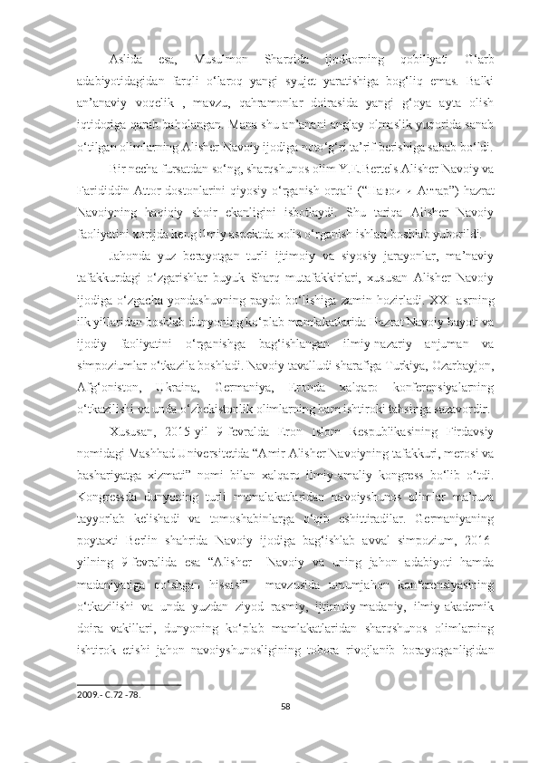 Aslida   esa,   Musulmon   Sharqida   ijodkorning   qobiliyati   G‘arb
adabiyotidagidan   farqli   o‘laroq   yangi   syujet   yaratishiga   bog‘liq   emas.   Balki
an’anaviy   voqelik   ,   mavzu,   qahramonlar   doirasida   yangi   g‘oya   ayta   olish
iqtidoriga qarab baholangan.   Mana shu an’anani anglay olmaslik yuqorida sanab
o ‘ tilgan olimlarning Alisher Navoiy ijodiga noto ‘ g ‘ ri ta’rif berishiga sabab bo ‘ ldi.
Bir necha fursatdan so ‘ ng, sharqshunos olim Y.E.Bertels Alisher Navoiy va
Farididdin Attor dostonlarini qiyosiy o ‘ rganish orqali (“ Навои   и   Аттар ”) hazrat
Navoiyning   haqiqiy   shoir   ekanligini   isbotlaydi.   Shu   tariqa   Alisher   Navoiy
faoliyatini xorijda keng ilmiy aspektda xolis o ‘ rganish ishlari boshlab yuborildi.
Jahonda   yuz   berayotgan   turli   ijtimoiy   va   siyosiy   jarayonlar,   ma’naviy
tafakkurdagi   o ‘ zgarishlar   buyuk   Sharq   mutafakkirlari,   xususan   Alisher   Navoiy
ijodiga   o ‘ zgacha   yondashuvning   paydo   bo ‘ lishiga   zamin   hozirladi.   XXI   asrning
ilk yillaridan boshlab dunyoning ko ‘ plab mamlakatlarida Hazrat Navoiy hayoti va
ijodiy   faoliyatini   o ‘ rganishga   bag ‘ ishlangan   ilmiy-nazariy   anjuman   va
simpoziumlar o ‘ tkazila boshladi. Navoiy tavalludi sharafiga Turkiya, Ozarbayjon,
Afg ‘ oniston,   Ukraina,   Germaniya,   Eronda   xalqaro   konferensiyalarning
o‘tkazilishi va unda o ‘ zbekistonlik olimlarning ham ishtiroki tahsinga sazavordir.
Xususan,   2015-yil   9-fevralda   Eron   Islom   Respublikasining   Firdavsiy
nomidagi Mashhad Universitetida “Amir Alisher Navoiyning tafakkuri, merosi va
bashariyatga   xizmati”   nomi   bilan   xalqaro   ilmiy-amaliy   kongress   bo‘lib   o‘tdi.
Kongressda   dunyoning   turli   mamalakatlaridan   navoiyshunos   olimlar   ma’ruza
tayyorlab   kelishadi   va   tomoshabinlarga   o‘qib   eshittiradilar.   Germaniyaning
poytaxti   Berlin   shahrida   Navoiy   ijodiga   bag‘ishlab   avval   simpozium,   2016-
yilning   9-fevralida   esa   “Alisher     Navoiy   va   uning   jahon   adabiyoti   hamda
madaniyatiga   qo‘shgan   hissasi”     mavzusida   umumjahon   konferensiyasining
o‘tkazilishi   va   unda   yuzdan   ziyod   rasmiy,   ijtimoiy-madaniy,   ilmiy-akademik
doira   vakillari,   dunyoning   ko‘plab   mamlakatlaridan   sharqshunos   olimlarning
ishtirok   etishi   jahon   navoiyshunosligining   tobora   rivojlanib   borayotganligidan
2009.-  С .72 -78.
58 