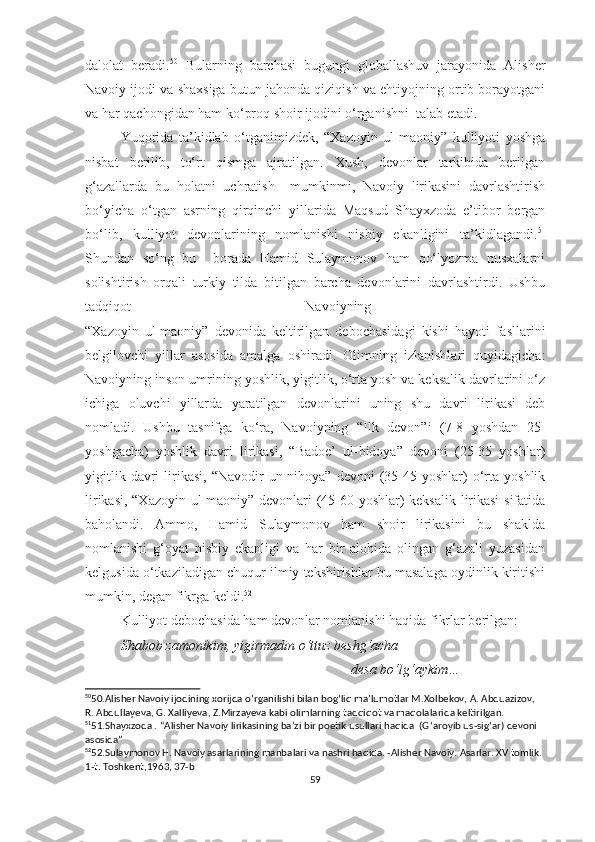 dalolat   beradi. 50
  Bularning   barchasi   bugungi   globallashuv   jarayonida   Alisher
Navoiy ijodi va shaxsiga butun jahonda qiziqish va ehtiyojning ortib borayotgani
va har qachongidan ham ko‘proq shoir ijodini o‘rganishni  talab etadi. 
Yuqorida   ta’kidlab   o‘tganimizdek,   “Xazoyin   ul-maoniy”   kulliyoti   yoshga
nisbat   berilib,   to‘rt   qismga   ajratilgan.   Xush,   devonlar   tarkibida   berilgan
g‘azallarda   bu   holatni   uchratish     mumkinmi,   Navoiy   lirikasini   davrlashtirish
bo‘yicha   o‘tgan   asrning   qirqinchi   yillarida   Maqsud   Shayxzoda   e’tibor   bergan
bo‘lib,   kulliyot   devonlarining   nomlanishi   nisbiy   ekanligini   ta’kidlagandi. 51
Shundan   so‘ng   bu     borada   Hamid   Sulaymonov   ham   qo‘lyozma   nusxalarni
solishtirish   orqali   turkiy   tilda   bitilgan   barcha   devonlarini   davrlashtirdi.   Ushbu
tadqiqot   Navoiyning  
“Xazoyin   ul-maoniy”   devonida   keltirilgan   debochasidagi   kishi   hayoti   fasllarini
belgilovchi   yillar   asosida   amalga   oshiradi.   Olimning   izlanishlari   quyidagicha:
Navoiyning inson umrining yoshlik, yigitlik, o‘rta yosh va keksalik davrlarini o‘z
ichiga   oluvchi   yillarda   yaratilgan   devonlarini   uning   shu   davri   lirikasi   deb
nomladi.   Ushbu   tasnifga   ko‘ra,   Navoiyning   “Ilk   devon”i   (7-8   yoshdan   25-
yoshgacha)   yoshlik   davri   lirikasi,   “Badoe’   ul-bidoya”   devoni   (25-35   yoshlar)
yigitlik  davri  lirikasi,   “Navodir   un-nihoya”   devoni   (35-45  yoshlar)   o‘rta  yoshlik
lirikasi, “Xazoyin ul-maoniy” devonlari (45-60 yoshlar) keksalik lirikasi  sifatida
baholandi.   Ammo,   Hamid   Sulaymonov   ham   shoir   lirikasini   bu   shaklda
nomlanishi   g‘oyat   nisbiy   ekanligi   va   har   bir   alohida   olingan   g‘azali   yuzasidan
kelgusida o‘tkaziladigan chuqur ilmiy tekshirishlar bu masalaga oydinlik kiritishi
mumkin, degan fikrga keldi. 52
 
Kulliyot debochasida ham devonlar nomlanishi haqida fikrlar berilgan:
Shabob zamonikim, yigirmadin o‘ttuz beshg‘acha 
                                                                            desa bo‘lg‘aykim…
50
50.Alisher Navoiy ijodining xorijda o ‘ rganilishi bilan bog ‘ liq ma’lumotlar M.Xolbekov, A. Abduazizov, 
R. Abdullayeva, G. Xalliyeva, Z.Mirzayeva kabi olimlarning tadqiqot va maqolalarida keltirilgan.
51
51.Shayxzoda . “Alisher Navoiy lirikasining ba’zi bir poetik usullari haqida  (G ‘ aroyib us-sig ‘ ar) devoni 
asosida” 
52
52.Sulaymonov H. Navoiy asarlarining manbalari va nashri haqida. -Alisher Navoiy. Asarlar. XV tomlik. 
1-t. Toshkent,1963, 37-b
59 