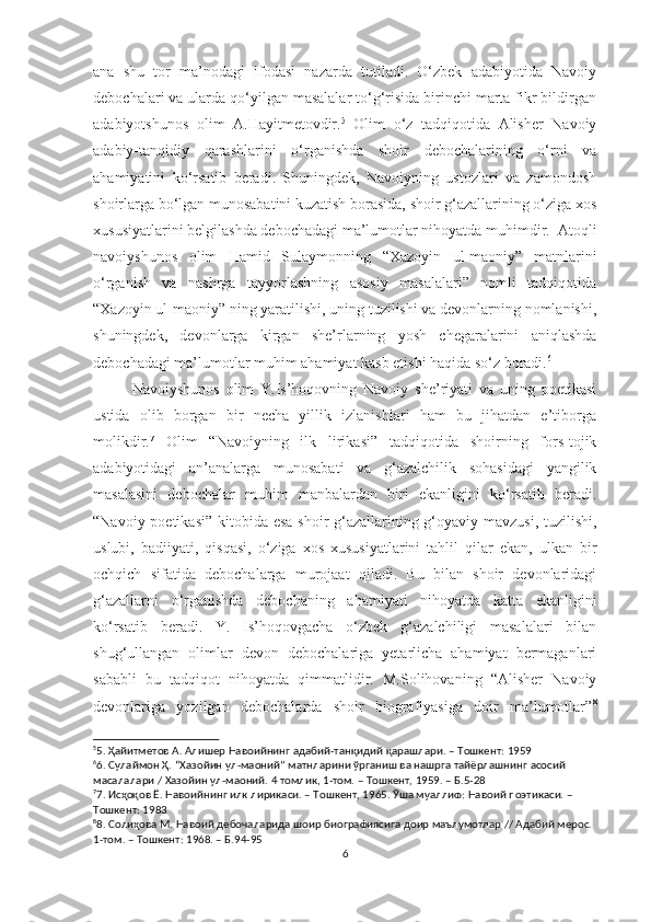 ana   shu   tor   ma’nodagi   ifodasi   nazarda   tutiladi.   O‘zbek   adabiyotida   Navoiy
debochalari va ularda qo‘yilgan masalalar to‘g‘risida birinchi marta fikr bildirgan
adabiyotshunos   olim   A.Hayitmetovdir. 5
  Olim   o‘z   tadqiqotida   Alisher   Navoiy
adabiy-tanqidiy   qarashlarini   o‘rganishda   shoir   debochalarining   o‘rni   va
ahamiyatini   ko‘rsatib   beradi.   Shuningdek,   Navoiyning   ustozlari   va   zamondosh
shoirlarga bo‘lgan munosabatini kuzatish borasida, shoir g‘azallarining o‘ziga xos
xususiyatlarini belgilashda debochadagi ma’lumotlar nihoyatda muhimdir.  Atoqli
navoiyshunos   olim   Hamid   Sulaymonning   “Xazoyin   ul-maoniy”   matnlarini
o‘rganish   va   nashrga   tayyorlashning   asosiy   masalalari”   nomli   tadqiqotida
“Xazoyin ul-maoniy” ning yaratilishi, uning tuzilishi va devonlarning nomlanishi,
shuningdek,   devonlarga   kirgan   she’rlarning   yosh   chegaralarini   aniqlashda
debochadagi ma’lumotlar muhim ahamiyat kasb etishi haqida so‘z boradi. 6
Navoiyshunos   olim   Y.Is’hoqovning   Navoiy   she’riyati   va   uning   poetikasi
ustida   olib   borgan   bir   necha   yillik   izlanishlari   ham   bu   jihatdan   e’tiborga
molikdir. 7
  Olim   “Navoiyning   ilk   lirikasi”   tadqiqotida   shoirning   fors-tojik
adabiyotidagi   an’analarga   munosabati   va   g‘azalchilik   sohasidagi   yangilik
masalasini   debochalar   muhim   manbalardan   biri   ekanligini   ko‘rsatib   beradi.
“Navoiy poetikasi” kitobida esa shoir g‘azallarining g‘oyaviy mavzusi, tuzilishi,
uslubi,   badiiyati,   qisqasi,   o‘ziga   xos   xususiyatlarini   tahlil   qilar   ekan,   ulkan   bir
ochqich   sifatida   debochalarga   murojaat   qiladi.   Bu   bilan   shoir   devonlaridagi
g‘azallarni   o‘rganishda   debochaning   ahamiyati   nihoyatda   katta   ekanligini
ko‘rsatib   beradi.   Y.   Is’hoqovgacha   o‘zbek   g‘azalchiligi   masalalari   bilan
shug‘ullangan   olimlar   devon   debochalariga   yetarlicha   ahamiyat   bermaganlari
sababli   bu   tadqiqot   nihoyatda   qimmatlidir.   M.Solihovaning   “Alisher   Navoiy
devonlariga   yozilgan   debochalarda   shoir   biografiyasiga   doir   ma’lumotlar” 8
5
5.  Ҳайитметов   А .  Алишер   Навоийнинг   адабий - танқидий   қарашлари . –  Тошкент : 1959
6
6.  Сулаймон   Ҳ . “ Хазойин   ул - маоний ”  матнларини   ўрганиш   ва   нашрга   тайёрлашнинг   асосий  
масалалари  /  Хазойин   ул - маоний .  4 томлик, 1-том. – Тошкент, 1959. – Б.5-28
7
7. Исҳоқов Ё. Навоийнинг илк лирикаси. – Тошкент, 1965. Ўша муаллиф: Навоий поэтикаси. – 
Тошкент: 1983
8
8. Солиҳова М. Навоий дебочаларида шоир биографиясига доир маълумотлар // Адабий мерос. 
1-том. – Тошкент: 1968. – Б.94-95
6 