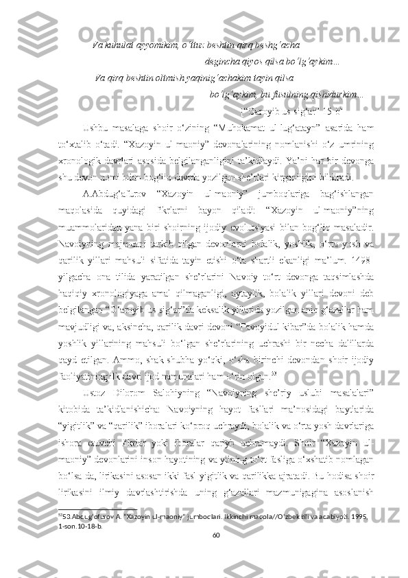               Va kuhulat ayyomikim, o‘ttuz beshtin qirq beshg‘acha 
                                                             degincha qiyos qilsa bo‘lg‘aykim…
               Va qirq beshtin oltmish yaqinig‘achakim tayin qilsa
                                                               bo‘lg‘aykim, bu fusulning qishidurkim…
                                                                            [“Garoyib us-sig‘ar” 15-b]
Ushbu   masalaga   shoir   o‘zining   “Muhokamat   ul-lug‘atayn”   asarida   ham
to‘xtalib   o‘tadi.   “Xazoyin   ul-maoniy”   devonalarining   nomlanishi   o‘z   umrining
xronologik   davrlari   asosida   belgilanganligini   ta’kidlaydi.   Ya’ni   har   bir   devonga
shu devon nomi bilan bog‘liq davrda yozilgan she’rlari kirganligini bildiradi.
A.Abdug‘afurov   “Xazoyin   ul-maoniy”   jumboqlariga   bag‘ishlangan
maqolasida   quyidagi   fikrlarni   bayon   qiladi:   “Xazoyin   ul-maoniy”ning
muammolaridan   yana   biri   shoirning   ijodiy   evolutsiyasi   bilan   bog‘liq   masaladir.
Navoiyning   majmuani   tarkib   qilgan   devonlarni   bolalik,   yoshlik,   o‘rta   yosh   va
qarilik   yillari   mahsuli   sifatida   tayin   etishi   o‘ta   shartli   ekanligi   ma’lum.   1498-
yilgacha   ona   tilida   yaratilgan   she’rlarini   Navoiy   to‘rt   devonga   taqsimlashda
haqiqiy   xronologiyaga   amal   qilmaganligi,   aytaylik,   bolalik   yillari   devoni   deb
belgilangan “G‘aroyib us-sig‘ar”da keksalik yillarida yozilgan aniq g‘azallar ham
mavjudligi va, aksincha, qarilik davri devoni “Favoyidul-kibar”da bolalik hamda
yoshlik   yillarining   mahsuli   bo‘lgan   she’rlarining   uchrashi   bir   necha   dalillarda
qayd   etilgan.   Ammo,   shak-shubha   yo‘qki,   o‘sha   birinchi   devondan   shoir   ijodiy
faoliyatining ilk davri ijod namunalari ham o‘rin olgan. 53
Ustoz   Dilorom   Salohiyning   “Navoiyning   she’riy   uslubi   masalalari”
kitobida   ta’kidlanishicha:   Navoiyning   hayot   fasllari   ma’nosidagi   baytlarida
“yigitlik” va “qarilik” iboralari ko‘proq uchraydi, bolalik va o‘rta yosh davrlariga
ishora   etuvchi   fikrlar   yoki   iboralar   qariyb   uchramaydi.   Shoir   “Xazoyin   ul-
maoniy” devonlarini inson hayotining va yilning to‘rt fasliga o‘xshatib nomlagan
bo‘lsa-da, lirikasini asosan ikki fasl-yigitlik va qarilikka ajratadi. Bu hodisa shoir
lirikasini   ilmiy   davrlashtirishda   uning   g‘azallari   mazmunigagina   asoslanish
53
53.Abdug ‘ ofurov A. “Xazoyin ul-maoniy” jumboqlari. Ikkinchi maqola//O ‘ zbek tili va adabiyoti. 1995, 
1-son.10-18-b.
60 