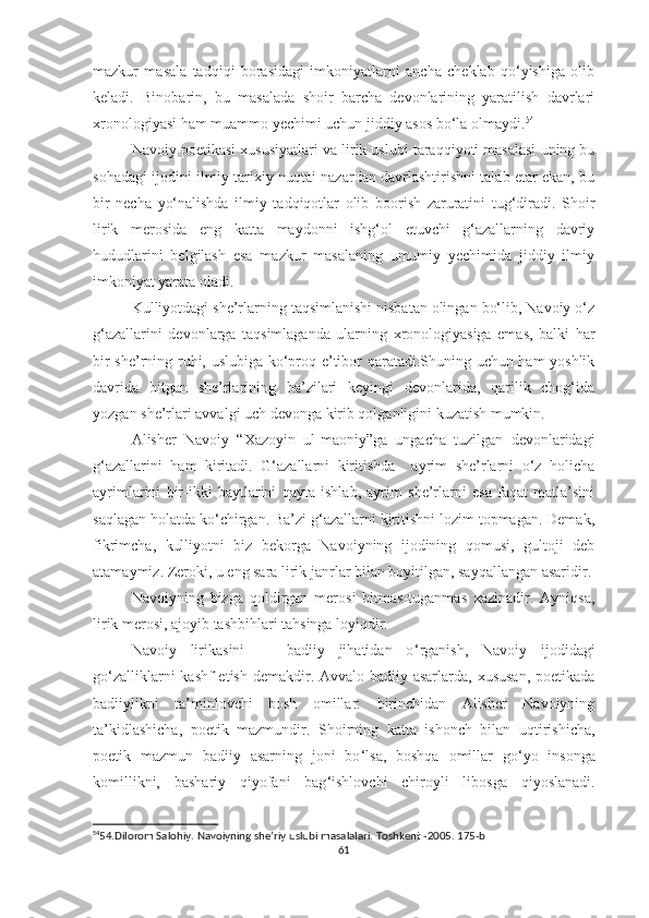 mazkur   masala   tadqiqi   borasidagi   imkoniyatlarni   ancha   cheklab   qo‘yishiga   olib
keladi.   Binobarin,   bu   masalada   shoir   barcha   devonlarining   yaratilish   davrlari
xronologiyasi ham muammo yechimi uchun jiddiy asos bo‘la olmaydi. 54
Navoiy poetikasi xususiyatlari va lirik uslubi taraqqiyoti masalasi uning bu
sohadagi ijodini ilmiy-tarixiy nuqtai nazardan davrlashtirishni talab etar ekan, bu
bir   necha   yo‘nalishda   ilmiy   tadqiqotlar   olib   boorish   zaruratini   tug‘diradi.   Shoir
lirik   merosida   eng   katta   maydonni   ishg‘ol   etuvchi   g‘azallarning   davriy
hududlarini   belgilash   esa   mazkur   masalaning   umumiy   yechimida   jiddiy   ilmiy
imkoniyat yarata oladi.
Kulliyotdagi she’rlarning taqsimlanishi nisbatan olingan bo‘lib, Navoiy o‘z
g‘azallarini   devonlarga   taqsimlaganda   ularning   xronologiyasiga   emas,   balki   har
bir she’rning ruhi, uslubiga ko‘proq e’tibor qaratadi.Shuning uchun ham yoshlik
davrida   bitgan   she’rlarining   ba’zilari   keyingi   devonlarida,   qarilik   chog‘ida
yozgan she’rlari avvalgi uch devonga kirib qolganligini kuzatish mumkin. 
Alisher   Navoiy   “Xazoyin   ul-maoniy”ga   ungacha   tuzilgan   devonlaridagi
g‘azallarini   ham   kiritadi.   G‘azallarni   kiritishda     ayrim   she’rlarni   o‘z   holicha
ayrimlarini   bir-ikki   baytlarini   qayta   ishlab,   ayrim   she’rlarni   esa   faqat   matla’sini
saqlagan holatda ko‘chirgan. Ba’zi g‘azallarni kiritishni lozim topmagan. Demak,
fikrimcha,   kulliyotni   biz   bekorga   Navoiyning   ijodining   qomusi,   gultoji   deb
atamaymiz. Zeroki, u eng sara lirik janrlar bilan boyitilgan, sayqallangan asaridir.
Navoiyning   bizga   qoldirgan   merosi   bitmas-tuganmas   xazinadir.   Ayniqsa,
lirik merosi, ajoyib tashbihlari tahsinga loyiqdir.
Navoiy   lirikasini       badiiy   jihatidan   o ‘ rganish,   Navoiy   ijodidagi
go ‘ zalliklarni  kashf  etish demakdir. Avvalo badiiy asarlarda, xususan,  poetikada
badiiylikni   ta’minlovchi   bosh   omillar:   birinchidan   Alisher   Navoiyning
ta’kidlashicha,   poetik   mazmundir.   Shoirning   katta   ishonch   bilan   uqtirishicha,
poetik   mazmun   badiiy   asarning   joni   bo ‘ lsa,   boshqa   omillar   go ‘ yo   insonga
komillikni,   bashariy   qiyofani   bag ‘ ishlovchi   chiroyli   libosga   qiyoslanadi.
54
54.Dilorom Salohiy. Navoiyning she’riy uslubi masalalari. Toshkent -2005. 175-b
61 