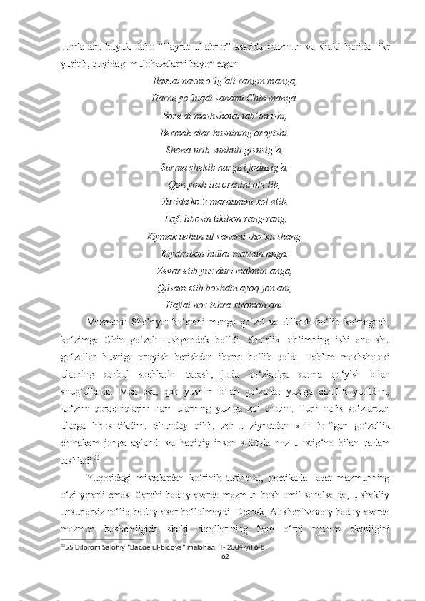Jumladan,   buyuk   daho   “Hayrat   ul-abror”   asarida   mazmun   va   shakl   haqida   fikr
yuritib, quyidagi mulohazalarni bayon etgan:
Ravzai nazm o ‘ lg ‘ ali rangin manga,
Harne yo ‘ luqdi sanami Chin manga.
Bore di mashshotai tab’im ishi,
Bermak alar husnining oroyishi.
Shona urib sunbuli gisusig ‘ a,
Surma chekib nargisi jodusig ‘ a,
Qon yosh ila orazini ole tib,
Yuzida ko ‘ z mardumini xol etib.
 Lafz libosin tikibon rang-rang,
Kiymak uchun ul sanami sho ‘ xu shang.
Kiydiribon hullai mabzun anga,
Zevar etib yuz duri maknun anga,
Qilsam etib boshdin ayoq jon ani,
Hajlai noz ichra xiromon ani.
Mazmuni:   She’riyat   bo ‘ stoni   menga   go ‘ zal   va   dilkash   bo ‘ lib   ko ‘ ringach,
ko ‘ zimga   Chin   go ‘ zali   tushgandek   bo ‘ ldi.   Shoirlik   tab’imning   ishi   ana   shu
go ‘ zallar   husniga   oroyish   berishdan   iborat   bo ‘ lib   qoldi.   Tab’im   mashshotasi
ularning   sunbul   sochlarini   tarash,   jodu   ko ‘ zlariga   surma   qo ‘ yish   bilan
shug ‘ ullandi.   Men   esa,   qon   yoshim   bilan   go ‘ zallar   yuziga   qizillik   yuritdim,
ko ‘ zim   qorachiqlarini   ham   ularning   yuziga   xol   qildim.   Turli   nafis   so ‘ zlardan
ularga   libos   tikdim.   Shunday   qilib,   zeb-u   ziynatdan   xoli   bo ‘ lgan   go ‘ zallik
chinakam   jonga   aylandi   va   haqiqiy   inson   sifatida   noz-u   istig ‘ no   bilan   qadam
tashladi. 55
Yuqoridagi   misralardan   ko ‘ rinib   turibdiki,   poetikada   faqat   mazmunning
o ‘ zi yetarli emas. Garchi badiiy asarda mazmun bosh omil sanalsa-da, u shakliy
unsurlarsiz to ‘ liq badiiy asar bo ‘ lolmaydi. Demak, Alisher Navoiy badiiy asarda
mazmun   boshchiligida   shakl   detallarining   ham   o ‘ rni   muhim   ekanligini
55
55.Dilorom Salohiy “Badoe ul-bidoya” malohati. T- 2004-yil 6- b.
62 