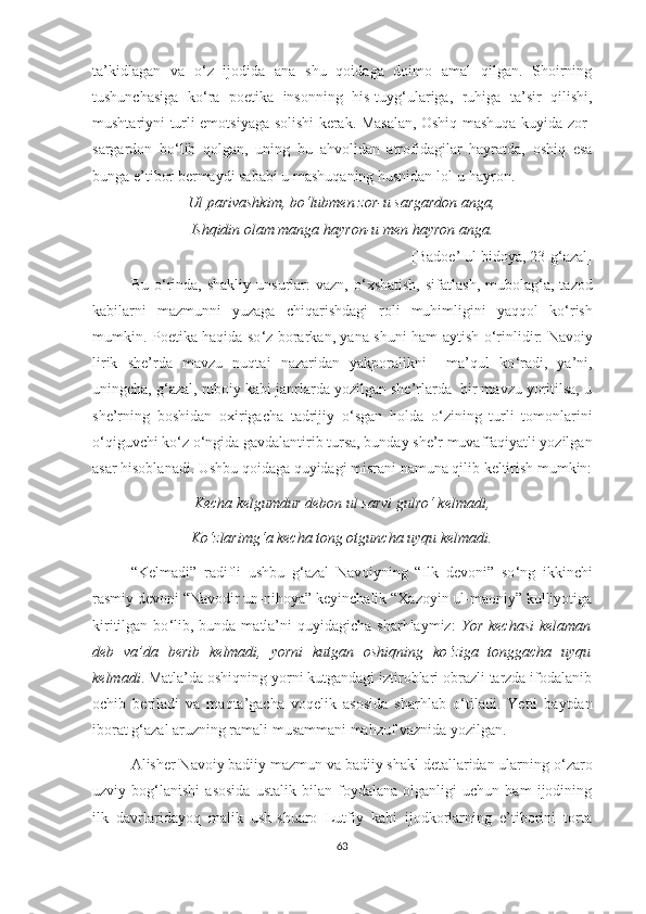 ta’kidlagan   va   o ‘ z   ijodida   ana   shu   qoidaga   doimo   amal   qilgan.   Shoirning
tushunchasiga   ko ‘ ra   poetika   insonning   his-tuyg ‘ ulariga,   ruhiga   ta’sir   qilishi,
mushtariyni turli emotsiyaga solishi kerak. Masalan, Oshiq mashuqa kuyida zor-
sargardon   bo ‘ lib   qolgan,   uning   bu   ahvolidan   atrofidagilar   hayratda,   oshiq   esa
bunga e’tibor bermaydi sababi u mashuqaning husnidan lol-u hayron.
Ul parivashkim, bo ‘ lubmen zor-u sargardon anga,
Ishqidin olam manga hayron-u men hayron anga.
[Badoe’ ul-bidoya, 23-g ‘ azal]
Bu  o ‘ rinda,  shakliy   unsurlar:   vazn,  o ‘ xshatish,   sifatlash,  mubolag ‘ a,  tazod
kabilarni   mazmunni   yuzaga   chiqarishdagi   roli   muhimligini   yaqqol   ko ‘ rish
mumkin. Poetika haqida so ‘ z borarkan, yana shuni ham aytish o ‘ rinlidir: Navoiy
lirik   she’rda   mavzu   nuqtai   nazaridan   yakporalikni     ma’qul   ko ‘ radi,   ya’ni,
uningcha, g ‘ azal, ruboiy kabi janrlarda yozilgan she’rlarda  bir mavzu yoritilsa, u
she’rning   boshidan   oxirigacha   tadrijiy   o ‘ sgan   holda   o ‘ zining   turli   tomonlarini
o ‘ qiguvchi ko ‘ z o ‘ ngida gavdalantirib tursa, bunday she’r muvaffaqiyatli yozilgan
asar hisoblanadi. Ushbu qoidaga quyidagi misrani namuna qilib keltirish mumkin:
Kecha kelgumdur debon ul sarvi gulro ‘  kelmadi,
Ko ‘ zlarimg ‘ a kecha tong otguncha uyqu kelmadi.
“Kelmadi”   radifli   ushbu   g ‘ azal   Navoiyning   “Ilk   devoni”   so ‘ ng   ikkinchi
rasmiy devoni “Navodir un-nihoya” keyinchalik “Xazoyin ul-maoniy” kulliyotiga
kiritilgan  bo ‘ lib, bunda  matla’ni   quyidagicha  sharhlaymiz:   Yor  kechasi  kelaman
deb   va’da   berib   kelmadi,   yorni   kutgan   oshiqning   ko ‘ ziga   tonggacha   uyqu
kelmadi . Matla’da oshiqning yorni kutgandagi iztiroblari obrazli tarzda ifodalanib
ochib   beriladi   va   maqta’gacha   voqelik   asosida   sharhlab   o ‘ tiladi.   Yetti   baytdan
iborat g ‘ azal aruzning ramali musammani mahzuf vaznida yozilgan.  
Alisher Navoiy badiiy mazmun va badiiy shakl detallaridan ularning o ‘ zaro
uzviy   bog ‘ lanishi   asosida   ustalik   bilan   foydalana   olganligi   uchun   ham   ijodining
ilk   davrlaridayoq   malik   ush-shuaro   Lutfiy   kabi   ijodkorlarning   e’tiborini   torta
63 