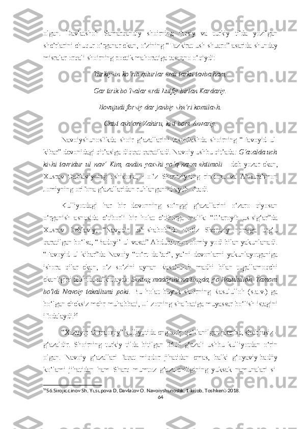 olgan.   Davlatshoh   Samarqandiy   shoirning   forsiy   va   turkiy   tilda   yozilgan
she’rlarini chuqur o ‘ rganar ekan, o ‘ zining “Tazkirat ush-shuaro” asarida shunday
misralar orqali shoirning poetik mahoratiga tasanno o ‘ qiydi:
Turkiysin ko ‘ rib qilurlar erdi tarku tavba ham,
Gar tirik bo ‘ lsalar erdi Lutfiy birlan Kardariy.
Bovujudi forsiy dar janbiy she’ri komilash.
Chist ash’ori Zahiru, kist bore Anvariy.
Navoiyshunoslikda   shoir   g‘azallarini   tasniflashda   shoirning   “Favoyid   ul-
kibar” devonidagi qit’asiga diqqat qaratiladi. Navoiy ushbu qit’ada : G‘azalda uch
kishi   tavridur   ul   nav’   Kim,   andin   yaxshi   yo‘q   nazm   ehtimoli   -   deb   yozar   ekan,
Xusrav   Dehlaviyning   oshiqona,   Hofiz   Sheroziyning   rindona   va   Abdurahmon
Jomiyning orifona g‘azallaridan ruhlanganini aytib o‘tadi. 
Kulliyotdagi   har   bir   devonning   so‘nggi   g‘azallarini   o‘zaro   qiyosan
o‘rganish   asnosida   e’tiborli   bir   holat   e’tiborga   molik:   “G‘aroyib   us-sig‘ar”da
Xusrav   Dehlaviy,   “Navodir   ush-shabob”da   Hofiz   Sheroziy   nomiga   urg‘u
qaratilgan bo‘lsa, “Badoyi’ ul-vasat” Abdurahmon Jomiy yodi bilan yakunlanadi.
“Favoyid   ul-kibar”da   Navoiy   “to‘rt   daftar”,   ya’ni   devonlarni   yakunlayotganiga
ishora   qilar   ekan,   o‘z   so‘zini   aynan   Rasulluloh   madhi   bilan   tugallamoqchi
ekanligini alohida ta’kidlaydi:  Sening madoyihi na’tingda, yo Rasululloh, Tamom
bo'ldi   Navoiy   takallumi   poki .   Bu   holat   buyuk   shoirning   Rasululloh   (s.a.v.)   ga
bo‘lgan cheksiz mehr-muhabbati, Ul zotning shafoatiga muyassar bo‘lish istagini
ifodalaydi. 56
 
“Xazoyin ul-maoniy” kulliyotida eng ko‘p qo‘llanilgan janr bu, shubhasiz -
g‘azaldir.   Shoirning   turkiy   tilda   bitilgan   2600   g‘azali   ushbu   kulliyotdan   o‘rin
olgan.   Navoiy   g‘azallari   faqat   miqdor   jihatidan   emas,   balki   g‘oyaviy-badiiy
ko‘lami   jihatidan   ham   Sharq   mumtoz   g‘azalchiligining   yuksak   namunalari   si-
56
56.Sirojiddinov Sh, Yusupova D, Davlatov O. Navoiyshunoslik, 1-kitob, Toshkent-2018.
64 