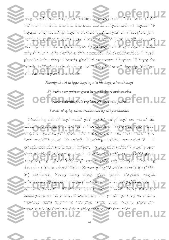 rasiga   kiradi.   Ma’lumki,   g‘azal   arabcha   “oshiqona   so‘z”,   “ishq   izhor   qilish”
ma’nolarini   bildirib,   a-a,   b-a,   d-a,   e-a...   tarzida   qofiyalanuvchi,   3   baytdan   19
baytgacha hajmda bo‘lgan baytli she’r shaklidir. Adabiyotshunoslikda g‘azal janri
haqida   ilk   ma’lumot   Shams   Qays   Roziyning   “Al-Mo‘jam”   asarida   (XIII   asr)
keltirilgan.   Olim   bunda   g‘azalning   asosiy   lug‘aviy   ma’nosi   ayollarga   muhabbat
qo‘yish bilan bog‘liq ekanligiga e’tibor qaratadi. O‘zbek adabiyotida 5-10 baytli
g‘azallar   ko‘p   uchraydi.   Navoiy   g‘azallari   esa   asosan   7   baytdan   13   baytgacha
hajmda   bo‘lib,   bu   haqda   shoirning   o‘zi   “Badoyi’   ul-vasat”   devoniga   kiritilgan
qit’asida shunday ma’lumot beradi:
Navoiy she’ri to'qquz bayt-u, o‘n bir bayt, o‘n uch bayt
Ki, lavh uzra qalam ziynat berur ul durri maknundin.
Bukim albatta yetti baytdin o'ksuk emas, ya’ni
Tanazzul aylay olmas rutba ichra yetti gardundin.
G‘azalning   birinchi   bayti   matla’   yoki   mabda’,   oxirgi   bayti   esa   maqta’   deb
ataladi   va   maqta’da   shoir   taxallusi   qo‘llaniladi.   Agar   ikkinchi   bayt   ham   matla’
singari   qofiyalansa,   ya’ni   g‘azal   qo‘sh   matla’ga   ega   bo‘lsa,   “husni   matla’”   yoki
“zebi   matla’”li   g‘azal   deb   ataladi.   G‘azalning   dastlabki   namunalari   VIII-IX
asrlarda arab adabiyotida paydo bo‘lgan, fors-tojik adabiyotida ilk g‘azal yozgan
shoir   sifatida   Ro‘dakiy   tilga   olinadi.   O‘zbek   adabiyotida   esa   dastlabki   g‘azal
Rabg‘uziyning   “Qisasi   Rabg‘uziy”   asarida   (XIV   asr)   uchraydi.   G‘azalning
dostonlar tarkibida uchrashi ilk bor Xorazmiyning “Muhabbatnoma”sidan (1353-
54)   boshlanadi.   Navoiy   turkiy   tildagi   g‘azal   janrini   o‘zigacha   mavjud
an’analardan foydalangan holda yangi bosqichga ko‘tardi. Forsiy g‘azalchilikning
tajriba   va   yutuqlarini   o‘rganib,   uning   eng   yaxshi   jihatlarini   turkiy   g‘azaliyot
taraqqiyotiga   xizmat   qildirdi.   G‘azallaridagi   irfoniy-ma’rifiy,   ishqiy   va   rindona
mavzular   badiiy   talqinining   ildizlariga   ishora   qiladi.   Navoiy   g‘azallarini
mavzusiga ko‘ra shartli ravishda quyidagicha tasnif qilish mumkin: 
65 