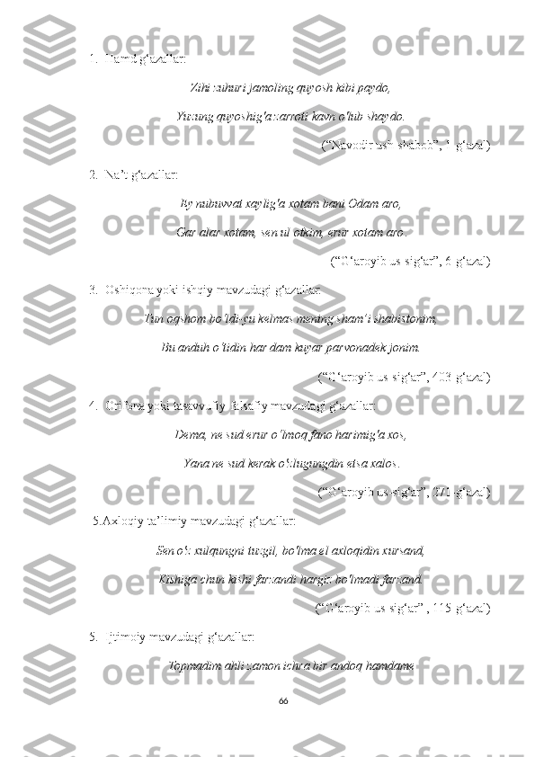 1. Hamd g‘azallar: 
Zihi zuhuri jamoling quyosh kibi paydo,
Yuzung quyoshig'a zarroti kavn o'lub shaydo.
 (“Navodir ush-shabob”, 1-g‘azal)
2. Na’t g‘azallar:
Ey nubuvvat xaylig'a xotam bani Odam aro,
Gar alar xotam, sen ul otkim, erur xotam aro .
 (“G‘aroyib us-sig‘ar”, 6-g‘azal) 
3. Oshiqona yoki ishqiy mavzudagi g‘azallar: 
Tun oqshom bo‘ldi-yu kelmas mening sham’i shabistonim,
Bu anduh o‘tidin har dam kuyar parvonadek jonim.
(“G‘aroyib us-sig‘ar”, 403-g‘azal )
4. Orifona yoki tasavvufiy-falsafiy mavzudagi g‘azallar:
Dema, ne sud erur o‘lmoq fano harimig'a xos,
Yana ne sud kerak o'zlugungdin etsa xalos .
(“G‘aroyib us-sig‘ar”, 271-g‘azal)
5.Axloqiy-ta’limiy mavzudagi g‘azallar: 
Sen o'z xulqungni tuzgil, bo'lma el axloqidin xursand,
Kishiga chun kishi farzandi hargiz bo'lmadi farzand.
 (“G‘aroyib us-sig‘ar” , 115-g‘azal) 
5. Ijtimoiy mavzudagi g‘azallar: 
Topmadim ahli zamon ichra bir andoq hamdame
66 