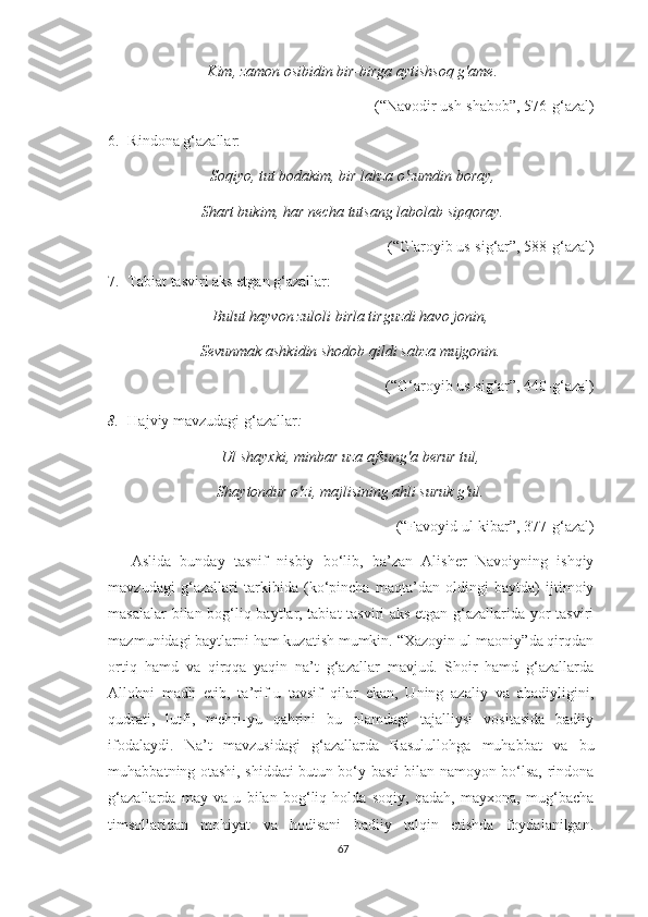 Kim, zamon osibidin bir-birga aytishsoq g'ame.
(“Navodir ush-shabob”, 576-g‘azal)
6. Rindona g‘azallar: 
Soqiyo, tut bodakim, bir lahza o'zumdin boray,
Shart bukim, har necha tutsang labolab sipqoray.
(“G'aroyib us-sig‘ar”, 588-g‘azal)
7. Tabiat tasviri aks etgan g‘azallar: 
Bulut hayvon zuloli birla tirguzdi havo jonin,
Sevunmak ashkidin shodob qildi sabza mujgonin.
(“G‘aroyib us-sig‘ar”, 440-g‘azal) 
8. Hajviy mavzudagi g‘azallar :
Ul shayxki, minbar uza afsung'a berur tul,
Shaytondur o'zi, majlisining ahli suruk g'ul.
(“Favoyid ul-kibar”, 377-g‘azal) 
Aslida   bunday   tasnif   nisbiy   bo‘lib,   ba’zan   Alisher   Navoiyning   ishqiy
mavzudagi   g‘azallari   tarkibida   (ko‘pincha   maqta’dan   oldingi   baytda)   ijtimoiy
masalalar bilan bog‘liq baytlar, tabiat  tasviri aks etgan g‘azallarida yor tasviri
mazmunidagi baytlarni ham kuzatish mumkin. “Xazoyin ul-maoniy”da qirqdan
ortiq   hamd   va   qirqqa   yaqin   na’t   g‘azallar   mavjud.   Shoir   hamd   g‘azallarda
Allohni   madh   etib,   ta’rif-u   tavsif   qilar   ekan,   Uning   azaliy   va   abadiyligini,
qudrati,   lutfi,   mehri-yu   qahrini   bu   olamdagi   tajalliysi   vositasida   badiiy
ifodalaydi.   Na’t   mavzusidagi   g‘azallarda   Rasulullohga   muhabbat   va   bu
muhabbatning otashi, shiddati butun bo‘y-basti bilan namoyon bo‘lsa, rindona
g‘azallarda   may   va   u   bilan   bog‘liq   holda   soqiy,   qadah,   mayxona,   mug‘bacha
timsollaridan   mohiyat   va   hodisani   badiiy   talqin   etishda   foydalanilgan.
67 