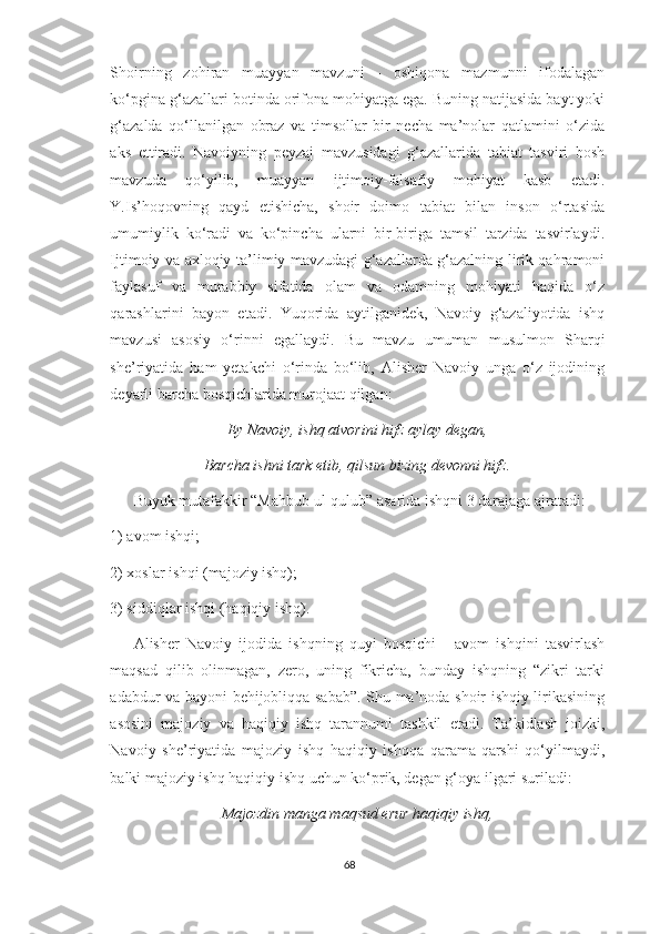 Shoirning   zohiran   muayyan   mavzuni   -   oshiqona   mazmunni   ifodalagan
ko‘pgina g‘azallari botinda orifona mohiyatga ega. Buning natijasida bayt yoki
g‘azalda   qo‘llanilgan   obraz   va   timsollar   bir   necha   ma’nolar   qatlamini   o‘zida
aks   ettiradi.   Navoiyning   peyzaj   mavzusidagi   g‘azallarida   tabiat   tasviri   bosh
mavzuda   qo‘yilib,   muayyan   ijtimoiy-falsafiy   mohiyat   kasb   etadi.
Y.Is’hoqovning   qayd   etishicha,   shoir   doimo   tabiat   bilan   inson   o‘rtasida
umumiylik   ko‘radi   va   ko‘pincha   ularni   bir-biriga   tamsil   tarzida   tasvirlaydi.
Ijtimoiy va axloqiy-ta’limiy mavzudagi g‘azallarda g‘azalning lirik qahramoni
faylasuf   va   murabbiy   sifatida   olam   va   odamning   mohiyati   haqida   o‘z
qarashlarini   bayon   etadi.   Yuqorida   aytilganidek,   Navoiy   g‘azaliyotida   ishq
mavzusi   asosiy   o‘rinni   egallaydi.   Bu   mavzu   umuman   musulmon   Sharqi
she’riyatida   ham   yetakchi   o‘rinda   bo‘lib,   Alisher   Navoiy   unga   o‘z   ijodining
deyarli barcha bosqichlarida murojaat qilgan:
Ey Navoiy, ishq atvorini hifz aylay degan,
Barcha ishni tark etib, qilsun bizing devonni hifz.
Buyuk mutafakkir “Mahbub ul-qulub” asarida ishqni 3 darajaga ajratadi: 
1) avom ishqi; 
2) xoslar ishqi (majoziy ishq); 
3) siddiqlar ishqi (haqiqiy ishq). 
Alisher   Navoiy   ijodida   ishqning   quyi   bosqichi   -   avom   ishqini   tasvirlash
maqsad   qilib   olinmagan,   zero,   uning   fikricha,   bunday   ishqning   “zikri   tarki
adabdur va bayoni behijobliqqa sabab”. Shu ma’noda shoir ishqiy lirikasining
asosini   majoziy   va   haqiqiy   ishq   tarannumi   tashkil   etadi.   Ta’kidlash   joizki,
Navoiy   she’riyatida   majoziy   ishq   haqiqiy   ishqqa   qarama-qarshi   qo‘yilmaydi,
balki majoziy ishq haqiqiy ishq uchun ko‘prik, degan g‘oya ilgari suriladi: 
Majozdin manga maqsud erur haqiqiy ishq,
68 