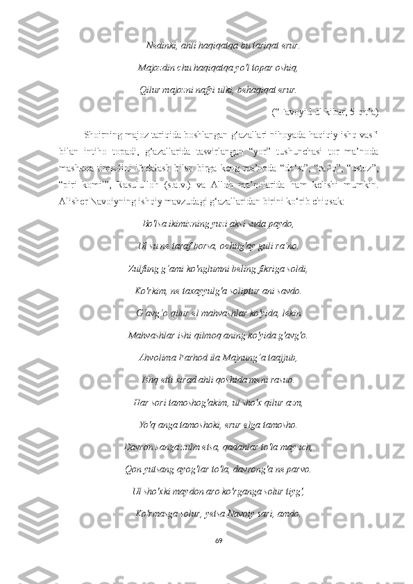 Nedinki, ahli haqiqatqa bu tariqat erur.
Majozdin chu haqiqatqa yo'l topar oshiq,
Qilur majozni nafyi ulki, behaqiqat erur.
(“Favoyid ul-kibar, 5-qit’a)
Shoirning majoz tariqida boshlangan g‘azallari nihoyada haqiqiy ishq vasfi
bilan   intiho   topadi,   g‘azallarida   tasvirlangan   “yor”   tushunchasi   tor   ma’noda
mashuqa   timsolini   ifodalash   bilan  birga  keng   ma’noda  “do‘st”,   “rafiq”,  “ustoz”,
“piri   komil”,   Rasululloh   (s.a.v.)   va   Alloh   ma’nolarida   ham   kelishi   mumkin.
Alisher Navoiyning ishqiy mavzudagi g‘azallaridan birini ko‘rib chiqsak: 
Bo'lsa ikimizning yuzi aksi suda paydo,
Ul su ne taraf borsa, ochilg'ay guli ra’no.
Zulfung g‘ami ko'nglumni beling fikriga soldi ,
Ko'rkim, ne taxayyulg'a soliptur ani savdo.
G‘avg‘o qilur el mahvashlar ko'yida, lekin
Mahvashlar ishi qilmoq aning ko'yida g'avg'o.
Ahvolima Farhod ila Majnung‘a taajjub,
Ishq etti xirad ahli qoshida meni rasuo.
Har sori tamoshog'akim, ul sho'x qilur azm,
Yo'q anga tamoshoki, erur elga tamosho.
Davron sanga zulm etsa, qadahlar to'la may ich,
Qon yutsang ayog'lar to'la, davrong'a ne parvo.
Ul sho'xki maydon aro ko'rganga solur tiyg',
Ko'rmasga solur, yetsa Navoiy sari, amdo.
69 