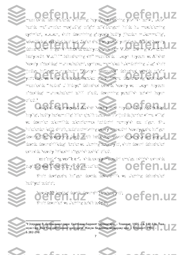 maqolasida   debochalarda   shoirning   hayoti,   asarlarining   yozilish   tarixi,   ustozi
haqida   ma’lumotlar   mavjudligi   to‘g‘ri   ta’kidlangani   holda   bu   masalalarning
ayrimlari,   xususan,   shoir   devonining   g‘oyaviy-badiiy   jihatdan   mukammalligi,
keksalikdagi xastaligi haqidagi fikrlar chala va yuzaki yoritilgan. Alisher Navoiy
debochalarini o‘rganish borasida adabiyotshunos  olim V.Zohidovning xizmatlari
beqiyosdir.   Muallif   “Debochaning   siri”   maqolasida   Husayn   Boyqaro   va   Alisher
Navoiy o‘rtasidagi munosabatlarni, ayniqsa, mamlakat hukmdorining ulug‘ shoir
ijodiga   bo‘lgan   munosabatini   “Xazoyin   ul-maoniy”   debochasi   asosida   to‘g‘ri
yoritishga   va   xolis   baholashga   harakat   qiladi.   “Yana   debochaning   shahodati”
maqolasida   “Badoe’   ul-bidoya”   debochasi   asosida   Navoiy   va   Husayn   Boyqaro
o ‘ rtasidagi   munosabatlarni   tahlil   qiladi,   devonning   yaratilish   tarixini   bayon
qiladi. 9
 
Tadqiqotning   maqsadi.   Alisher   Navoiy   ijodi   noyob   badiiy   topilmalarga
boyligi, badiiy barkamolligi bilan ajralib turadi. U o’z ijodida janrlar xilma-xilligi
va   devonlar   takomilida   takrorlanmas   iqtidorini   namoyish   eta   olgan.   Shu
holatlardan kelib chiqib, tadqiqotimizning asosiy maqsadini Navoiygacha bo‘lgan
devonchilik,   Navoiyning   devon   tartib   berishdagi   mezonlari   va   shundan   keyingi
davrda devonchilikdagi   farqlar  va  ularning taraqqiyoti, shoir   devoni  debochalari
asnosida Navoiy lirikasini o‘rganish tashkil qiladi. 
Tadqiqotning vazifalari.   Ishda asosiy maqsadni amalga oshirish asnosida
quyidagi vazifalarni bajarish ko‘zda tutiladi: 
Shoir   davrigacha   bo‘lgan   davrda   devonchilik   va   ularning   debochalari
badiiyati tadqiqi; 
Navoiydan keyingi davrda devonchilik taraqqiyoti;
Shoir devonlari va ularning tarkib tadqiqi; 
9
9.Зоҳидов В. Дебочанинг сири. Ҳаётбахш бадиият тароналари. – Тошкент: 1975. – Б.119-136. Ўша 
муаллиф. Яна бир дебочанинг шаҳодати. Жаҳон бадиияти зарварақлари. – Тошкент: 1980. – 
Б.282-298.
7 