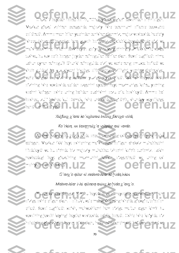 G‘azal 7 baytdan iborat bo‘lib, “G‘aroyib us-sig‘ar” devonidan o‘rin olgan.
Mazkur   g‘azal   zohiran   qaraganda   majoziy   ishq   tarannumi   o‘laroq   taassurot
qoldiradi. Ammo matn bilan yaqindan tanishar ekanmiz, majoz vositasida haqiqiy
ishqqa   ishora   qilinganiga   ham   guvoh   bo‘lamiz.   Dastlabki   baytda   shoir   o‘zi   va
ma’shuqasining   holatini   tasvirlaydi:   go‘yoki   u   va   yorining   yuzi   akslanib,   suvga
tushsa, bu suv oqib borgan joydan ra’nogullar ochilar ekan. Savol tug‘iladi: nima
uchun aynan ra’nogul? Chunki  ra’nogulda qizil va sariq rang omuxta bo‘ladi va
shoir   guldagi   bu   xususiyatni   hisobga   olib,   uning   qizilligini   yorning   chehrasiga,
sariq   rangini   esa   o‘zining   za’faron   yuziga   qiyos   qiladi.   Ikkinchi   baytda   oshiq
o‘zining ishq savdosida  aqldan ozganini  aytadi. Bayt  mazmuniga ko‘ra, yorning
sochni   ko‘rgan   oshiq   uning   belidan   quchishni   orzu   qila   boshlaydi.   Ammo   bel
boshqa,   zulf   boshqa-ku!   Demak,   ishq   uni   esidan   og‘dirib,   shunday   xayollarga
bandi   qilib qo‘ygan: 
Zulfung g‘ami ko‘nglumni beling fikriga soldi,
Ko‘rkim, ne taxayyulg‘a soliptur ani savdo.
Alisher  Navoiy  bu  nozik ifoda orqali  oshiqning  asl  kayfiyatini  yorqin aks
ettirgan.   Mazkur   ikki   bayt   oshiqning   ma’shuqaga   bo‘lgan   cheksiz   muhabbatini
ifodalaydi   va   bu   o‘rinda   biz   majoziy   muhabbat   izhorini   kо‘rib   turibmiz.   Lekin
navbatdagi   bayt   g‘azalning   mazmunini   keskin   o‘zgartiradi   va   uning   asl
mohiyatini ochib beradi:
G‘avg‘o qilur el mahvashlar ko'yida, lekin
 Mahvashlar ishi qilmoq aning ko'yida g‘avg‘o.
Yuqorida   tasvirlangan   Yor   bu   baytda  tilga   olinayotgan  mahvashlarni   ham
o‘ziga oshiq qilgan ekan. Holbuki, xalq mahvashlarning ishqida g‘avg‘o, to‘polon
qiladi.   Savol   tug‘iladi:   xo‘sh,   mahvashlarni   ham   o‘ziga   maftun   etgan   kim?   Bu
savolning javobi keyingi baytlar vositasida ochila boradi. Oshiq ishq ko‘yida o‘z
holatining g‘aribligini bayon qilar ekan, hatto oshiqlar timsoli bo‘lgan Farhod va
70 