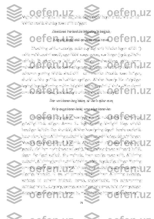 Majnun ham uning bu holidan taajjubda ekanliklarini bayon qiladi, ishq uni oqil
kishilar orasida shunday rasvo qilib qo‘ygan: 
Ahvolima Farhod ila Majnung'a taajjub,
Ishq etti xirad ahli qoshida meni rasvo.
G‘azalning   ushbu   nuqtasiga   qadar   quyidagi   aniq   holatlar   bayon   etildi:   1)
oshiq ma’shuqasini  sevadi, agar  ikkisi  suvga qarasa,  suv borgan joyda gulira’no
ochiladi;   2)   odamlar   oy   kabi   go‘zal   bo‘lgan   mahvashlarga   oshiq,   ammo
mahvashlar   ham   g‘azalda   tasvir   etilayotgan   go‘zalga   oshiqdir;   3)   oshiq   -   lirik
qahramon   yorning   ishqida   xirad   ahli   -   aqlli   insonlar   o‘rtasida   rasvo   bo‘lgan,
chunki   u   ishq   yo‘lida   es-hushidan   ayrilgan.   Alisher   Navoiy   biz   o‘qiydigan
keyingi   baytda   Yorning   muhim   belgisini   keltiradi,   ya’ni   ul   sho‘x   -   Yor   olamni
tomosha qilaman desa, jamiki xaloyiq uni tomosha qila boshlaydi: 
Har sori tamoshog‘akim, ul sho'x qilur azm,
Yo‘q anga tamoshoki, erur elga tamosho.
Bir   qaraganda   oddiy  tasvir:   Navoiyga   xos   o‘ta   nuktadonlik  bilan   Yorning
go‘zalligi   ifoda   etilgan.   Ammo   bu   bayt   Yorning   kimligini   bizga   aniqlab
beradigan   kalitdir.   Gap   shundaki,   Alisher   Navoiyning   deyarli   barcha   asarlarida
butun olam, koinot Allohning qudratini ko'rsatib turuvchi ko‘zgu deb ta’riflangan.
Masalan,   “Hayrat   ul-abror”   dostonida   Alloh   olamni   o‘zi   uchun   ko‘zgu   etib
yaratdi,   o‘zi   ham   nozir   (nazar   soluvchi),   ham   manzur   (nazar   solingan)   bo‘ldi,
degan   fikr   ilgari   suriladi.   Shu   ma’noda,   inson   atrofga   nazar   solib,   Allohning
qudratini, Allohning jamoli nurini ko‘rishi mumkin. Baytda tilga olingan Yorning
tomosha   qilgani   har   sori   borishi   Alloh   taoloning   qudrati   butun   olamni   qamrab
olganiga   ishoradir.   El   esa   uni   tomosha   qilishi   -   inson   Allohning   qudratiga,
san’atiga   lol   qolishini   bildiradi.   Demak,   anglashiladiki,   lirik   qahramonning
qalbidagi ishq bu dunyoviy, avomga xos bo‘lgan ishq emas, balki o‘zini yaratgan
Zotga   bo‘lgan   muhabbatdir.   Ammo   bu   muhabbatning   hijroni   og‘ir,   g‘ami   og‘ir.
71 