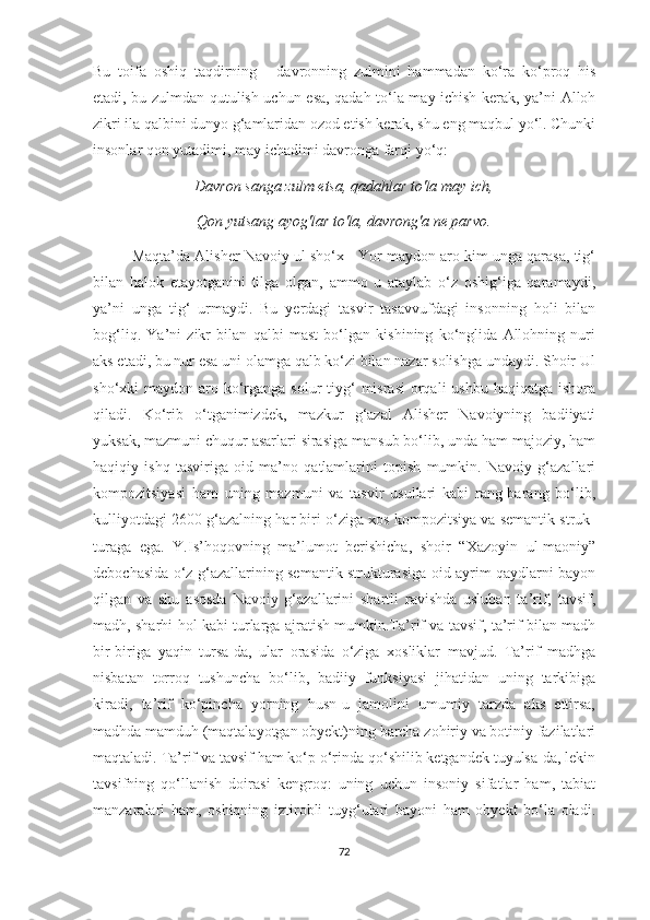 Bu   toifa   oshiq   taqdirning   -   davronning   zulmini   hammadan   ko‘ra   ko‘proq   his
etadi, bu zulmdan qutulish uchun esa, qadah to‘la may ichish kerak, ya’ni Alloh
zikri ila qalbini dunyo g‘amlaridan ozod etish kerak, shu eng maqbul yo‘l. Chunki
insonlar qon yutadimi, may ichadimi davronga farqi yo‘q: 
Davron sanga zulm etsa, qadahlar to'la may ich,
Qon yutsang ayog'lar to'la, davrong'a ne parvo.
Maqta’da Alisher Navoiy ul sho‘x - Yor maydon aro kim unga qarasa, tig‘
bilan   halok   etayotganini   tilga   olgan,   ammo   u   ataylab   o‘z   oshig‘iga   qaramaydi,
ya’ni   unga   tig‘   urmaydi.   Bu   yerdagi   tasvir   tasavvufdagi   insonning   holi   bilan
bog‘liq.   Ya’ni   zikr   bilan   qalbi   mast   bo‘lgan   kishining   ko‘nglida   Allohning   nuri
aks etadi, bu nur esa uni olamga qalb ko‘zi bilan nazar solishga undaydi. Shoir Ul
sho‘xki  maydon aro ko‘rganga solur  tiyg‘  misrasi  orqali  ushbu haqiqatga ishora
qiladi.   Ko‘rib   o‘tganimizdek,   mazkur   g‘azal   Alisher   Navoiyning   badiiyati
yuksak, mazmuni chuqur asarlari sirasiga mansub bo‘lib, unda ham majoziy, ham
haqiqiy   ishq   tasviriga   oid   ma’no   qatlamlarini   topish   mumkin.   Navoiy   g‘azallari
kompozitsiyasi   ham   uning   mazmuni   va   tasvir   usullari   kabi   rang-barang   bo‘lib,
kulliyotdagi 2600 g‘azalning har biri o‘ziga xos kompozitsiya va semantik struk-
turaga   ega.   Y.Is’hoqovning   ma’lumot   berishicha,   shoir   “Xazoyin   ul-maoniy”
debochasida o‘z g‘azallarining semantik strukturasiga oid ayrim qaydlarni bayon
qilgan   va   shu   asosda   Navoiy   g‘azallarini   shartli   ravishda   usluban   ta’rif,   tavsif,
madh, sharhi hol kabi turlarga ajratish mumkin.Ta’rif va tavsif, ta’rif bilan madh
bir-biriga   yaqin   tursa-da,   ular   orasida   o‘ziga   xosliklar   mavjud.   Ta’rif   madhga
nisbatan   torroq   tushuncha   bo‘lib,   badiiy   funksiyasi   jihatidan   uning   tarkibiga
kiradi,   ta’rif   ko‘pincha   yorning   husn-u   jamolini   umumiy   tarzda   aks   ettirsa,
madhda mamduh (maqtalayotgan obyekt)ning barcha zohiriy va botiniy fazilatlari
maqtaladi. Ta’rif va tavsif ham ko‘p o‘rinda qo‘shilib ketgandek tuyulsa-da, lekin
tavsifning   qo‘llanish   doirasi   kengroq:   uning   uchun   insoniy   sifatlar   ham,   tabiat
manzaralari   ham,   oshiqning   iztirobli   tuyg‘ulari   bayoni   ham   obyekt   bo‘la   oladi.
72 