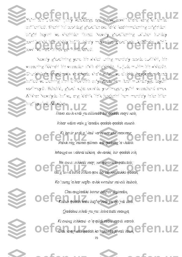 Ya’ni   ta’rif,   asosan   ijobiy   xarakterga   ega   bo‘lsa,   tavsif   ancha   keng   ko‘lamda
qo‘llaniladi.  Sharhi   ho l   tarzidagi   g‘azallar   esa  ichki   kechinmalarning to‘g‘ridan-
to‘g‘ri   bayoni   va   sharhidan   iborat.   Navoiy   g‘azallarning   usluban   bunday
tasniflanishi   ham   nisbiy   bo‘lib,   ishqiy   mavzudagi   g‘azallarda,   ko‘pincha,   ta’rif,
tavsif va madh birlashgan holda keladi. 
Navoiy   g‘azalining   yana   bir   xislati   uning   mantiqiy   tarzda   tuzilishi,   bir
voqeaning   ikkinchi   bir   voqeadan   o‘sib  chiqishidir.   Bu   juda  muhim   bir   xislatdir.
Chunki   ko‘p   g‘azalnavis   shoirlarda   she’r   go‘zal   va   alohida   baytlardan   iborat
bo‘ladi   va   ularning   o‘rni   almashtirib   qo‘yilganda   ham   farqi   mushtariyga   deyarli
sezilmaydi.   Sababki,   g‘azal   sujet   asosida   yozilmagan,   ya’ni   voqeaband   emas.
Alisher   Navoiyda   bo‘lsa,   eng   kichik   lirik   janrlarini   ham   mantiqiy   iplar   bilan
bog‘lay oladi. Masalan,
Havo xush erdi-yu ollimda bir qadah mayi nob,
Ichar edim vale g‘amdin qadah-qadah xunob.
Ki hozir erdi o‘shul sarvi nargisi maxmur,
Valek rag‘mima qilmas edi qadahg‘a shitob.
Manga ne zahrai ulkim, desamki, bir qadah ich,
Ne onsiz ichkali may, ne qaroru toqatu tob;
Bu g‘ussa birla ichim qon bo‘lib nechukki qadah,
Ko‘zumg‘a har nafas ashk evrulur misoli hubob,
Chu angladiki borur ixtiyor ilgimdin,
Kulub qadah kabi lutf ayladi-yu qo‘ydi itob.
Qadahni ichdi-yu yuz loba tutti manga,
Ki oning ichkani -o‘q qildi mani masti xarob.
Chu soqiy etti qadah ko‘zgusida jilvali husn,
73 