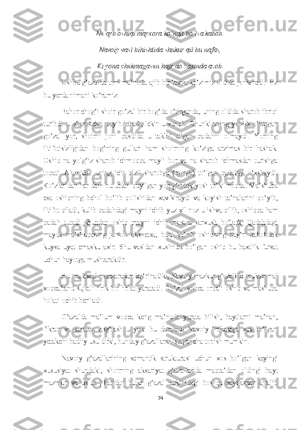 Ne ayb oshiqi mayxora ko‘ngli bo‘lsa kabob.
Navoiy vasl bihishtida shukur qil bu nafas,
Ki yona chekmagasen hajr do‘zaxinda azob.
Ushbu g‘azalda tom ma’noda ajib bir lavha ko‘zimiz oldida jonlanadi. Biz
bu yerda nimani ko‘ramiz: 
Bahor chog‘i shoir go‘zal bir bog‘da o‘tirganda, uning oldida sharob ibriqi
turibdi. U sharobdan quyib ichadi, lekin u xunob! Chunki uning yonida o‘ltirgan
go‘zal   yor,   shoirni   joni   qasdida   u   taklif   qilgan   qadahni   olmaydi.   Yorning
iltifotisizligidan   bog‘ning   gullari   ham   shoirning   ko‘ziga   arzimas   bir   hashak.
Oshiq   na   yolg‘iz   sharob   ichmoqqa   mayli   bor   va   na   sharob   ichmasdan   turishga
toqati.   Alamidan   uning   ichi   qizil   sharobga   (qonga)   to‘lgan   qadahga   o‘xshaydi.
Ko‘zlaridan har dam bulutdan quyilgan yomg‘irdek yosh to‘kilmoqda. Ma’shuqa
esa   oshiqning   behol   bo‘lib   qolishidan   xavfsiraydi   va   koyish   ta’nalarini   qo‘yib,
iltifot qiladi, kulib qadahdagi mayni ichib yuz xil noz-u ishva qilib, oshiqqa ham
qadah   tutadi.   Bundan   oshiq   mayni   ichib   mast-u   sarxush   bo‘ladi.   Qadahdagi
mayda   ma’shuqaning   jamoli   aks   etsa,   buni   ko‘rib   oshiqning   bag‘ri   kabobdek
kuysa   uyat   emasku   axir.   Shu   vasldan   xushnud   bo‘lgan   oshiq   bu   baxtlik   fursat
uchun hayotga mushtarakdir.
Bu mufassal manzaradan ko‘rinadiki, Navoiy mazkur g‘azalida mukammal
voqeaband sujetli  lirik bir  holat  yaratadi. Go‘zal  voqea orqali  oshiq va mashuqa
holati ochib beriladi. 
G‘azalda   ma’lum   voqea   keng   ma’noda   yarata   bilish,   baytlarni   ma’nan,
fikran   va   suratan   bog‘lash   u   yoki   bu   darajada   Navoiy   lirikasiga   xos   bo‘lgan
yetakchi badiiy usuldirki, bunday g‘azallarni istagancha topish mumkin.
Navoiy   g‘azallarining   semantik   strukturasi   uchun   xos   bo‘lgan   keyingi
xususiyat   shundaki,   shoirning   aksariyat   g‘azallarida   maqta’dan   oldingi   bayt
mazmun   va   uslub   jihatidan   butun   g‘azal   tarkibidagi   boshqa   baytlardan   ajralib
74 