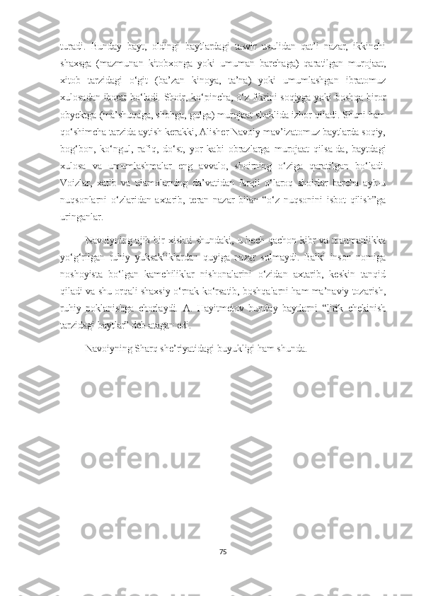turadi.   Bunday   bayt,   oldingi   baytlardagi   tasvir   usulidan   qat’i   nazar,   ikkinchi
shaxsga   (mazmunan   kitobxonga   yoki   umuman   barchaga)   qaratilgan   murojaat,
xitob   tarzidagi   o‘git   (ba’zan   kinoya,   ta’na)   yoki   umumlashgan   ibratomuz
xulosadan iborat bo‘ladi. Shoir, ko‘pincha, o‘z fikrini soqiyga yoki boshqa biror
obyektga (ma’shuqaga, shohga, gulga) murojaat shaklida izhor qiladi. Shuni ham
qo‘shimcha tarzida aytish kerakki, Alisher Navoiy mav’izatomuz baytlarda soqiy,
bog‘bon,   ko‘ngul,   rafiq,   do‘st,   yor   kabi   obrazlarga   murojaat   qilsa-da,   baytdagi
xulosa   va   umumlashmalar   eng   avvalo,   shoirning   o‘ziga   qaratilgan   bo‘ladi.
Voizlar,   xatib   va   ulamolarning   da’vatidan   farqli   o‘laroq   shoirlar   barcha   ayb-u
nuqsonlarni   o‘zlaridan   axtarib,   teran   nazar   bilan   “o‘z   nuqsonini   isbot   qilish”ga
uringanlar. 
Navoiyning ajib bir  xislati  shundaki, u hech qachon kibr  va manmanlikka
yo‘g‘rilgan   ruhiy   yuksakliklardan   quyiga   nazar   solmaydi.   Balki   inson   nomiga
noshoyista   bo‘lgan   kamchiliklar   nishonalarini   o‘zidan   axtarib,   keskin   tanqid
qiladi va shu orqali shaxsiy o‘rnak ko‘rsatib, boshqalarni ham ma’naviy tozarish,
ruhiy   poklanishga   chorlaydi.   A.   Hayitmetov   bunday   baytlarni   “lirik   chekinish
tarzidagi baytlar” deb atagan edi.
Navoiyning Sharq she’riyatidagi buyukligi ham shunda.
75 