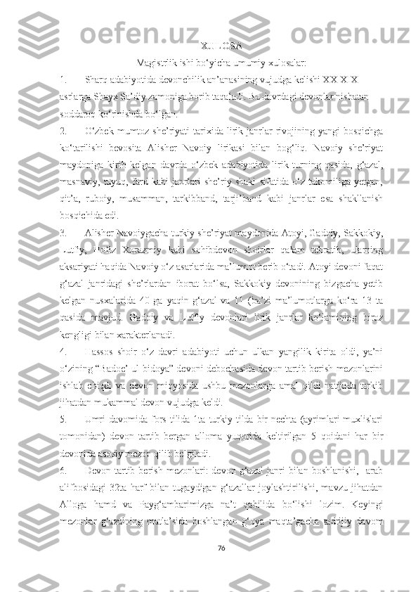 XULOSA
Magistrlik ishi bo‘yicha umumiy xulosalar:
1. Sharq adabiyotida devonchilik an’anasining vujudga kelishi XX-XIX 
asrlarga Shayx Sa’diy zamoniga borib taqaladi. Bu davrdagi devonlar nisbatan 
soddaroq ko‘rinishda bo‘lgan.
2. O‘zbek  mumtoz  she’riyati   tarixida  lirik  janrlar   rivojining  yangi  bosqichga
ko‘tarilishi   bevosita   Alisher   Navoiy   lirikasi   bilan   bog‘liq.   Navoiy   she’riyat
maydoniga   kirib   kelgan   davrda   o‘zbek   adabiyotida   lirik   turning   qasida,   g‘azal,
masnaviy,   tuyuq,   fard   kabi   janrlari   she’riy   shakl   sifatida   o‘z   takomiliga   yetgan,
qit’a,   ruboiy,   musamman,   tarkibband,   tarji’band   kabi   janrlar   esa   shakllanish
bosqichida edi.
3. Alisher Navoiygacha turkiy she’riyat maydonida Atoyi, Gadoiy, Sakkokiy,
Lutfiy,   Hofiz   Xorazmiy   kabi   sohibdevon   shoirlar   qalam   tebratib,   ularning
aksariyati haqida Navoiy o‘z asarlarida ma’lumot berib o‘tadi. Atoyi devoni faqat
g‘azal   janridagi   she’rlardan   iborat   bo‘lsa,   Sakkokiy   devonining   bizgacha   yetib
kelgan   nusxalarida   40   ga   yaqin   g‘azal   va   11   (ba’zi   ma’lumotlarga   ko‘ra   13   ta
qasida   mavjud.   Gadoiy   va   Lutfiy   devonlari   lirik   janrlar   ko‘lamining   biroz
kengligi bilan xarakterlanadi.
4. Hassos   shoir   o‘z   davri   adabiyoti   uchun   ulkan   yangilik   kirita   oldi,   ya’ni
o‘zining “Badoe’ ul-bidoya” devoni debochasida devon tartib berish mezonlarini
ishlab   chiqdi   va   devon   miqyosida   ushbu   mezonlarga   amal   qildi   natijada   tarkib
jihatdan mukammal devon vujudga keldi.
5. Umri   davomida fors  tilida  1ta  turkiy tilda  bir   nechta  (ayrimlari  muxlislari
tomonidan)   devon   tartib   bergan   alloma   yuqorida   keltirilgan   5   qoidani   har   bir
devonida asosiy mezon qilib belgiladi.
6. Devon   tartib   berish   mezonlari:   devon   g‘azal   janri   bilan  boshlanishi,     arab
alifbosidagi   32ta   harf   bilan   tugaydigan   g‘azallar   joylashtirilishi,   mavzu   jihatdan
Alloga   hamd   va   Payg‘ambarimizga   na’t   qabilida   bo‘lishi   lozim.   Keyingi
mezonlar   g‘azalning   matla’sida   boshlangan   g‘oya   maqta’gacha   tadrijiy   davom
76 