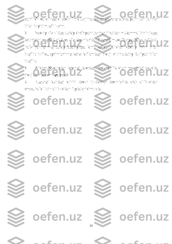 ettirilishi va so‘nggisi devon lirik tur jihatdan rango-rang tarzda ya’ni turli janrlar
bilan boyitilmog‘i lozim.
7. Navoiy o‘z oldiga turkiy she’riyatni janrlar jihatidan mukammal bir holatga
keltirishni maqsad qildi va o‘z devonlarida 16 janrni muvaffaqiyat bilan qo‘lladi.
Ba’zi   janrlarning   turkiy   adabiyotga   kirib   kelishi   Alisher   Navoiy   nomi   bilan
bog‘liq  bo‘lsa,  ayrimlarining  keng   ko‘lamdagi  rivoji   shoir   adabiy  faoliyati  bilan
bog‘liq.
8. Alisher   Navoiydan   keyingi   davrdagi   devonchilik   shoir   mezonlari   asosida
rivojlanib takomiliga yetdi. 
9. Bugungi   kundagi   sohibi   devon   ijodkorlar   devonlarida   arab   alifbosidan
emas, balki lotin alifbosidan foydalanishmoqda.
77 