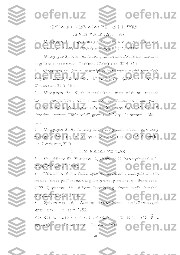 FOYDALANILGAN ADABIYOTLAR RO‘YXATI
I. SIYOSIY   ADABIYOTLAR
1. Mirziyoyev   Sh.   Buyuk   kelajagimizni   mard   va   olijanob   xalqimiz
bilan   quramiz.   –   Toshkent:   O‘zbekiston.   NMIU,   2017.   488-b.
2. Mirziyoyev   Sh.   Erkin   va   farovon,   demokratik   o‘zbekiston   davlatini
birgalikda   barpo etamiz. –Toshkent:   O‘zbekiston.   2016.   56-b.
3. Mirziyoyev Sh.  Qonun   ustivorligi   va   inson   manfaatlarini   ta ] minlash
–   yurt     taraqqiyoti   va   xalq   farovonligining   garovi .   –   Toshkent .
O‘zbekiston. 2017.   48-b.
4. Mirziyoyev   Sh.   Kitob   mahsulotlarini   chop   etish   va   tarqatish
tuzimini   rivojlantirish,   kitob   mutolaasi   va   kitobxonlik   madaniyatini
oshirish   hamda   targ‘ibot   qilish   bo‘yicha   komissiya   tuzish   to‘g‘risida   \\
Prezident   Farmoni   “Xalq   so‘zi”   gazetasi.   2017-yil   13 - yanvar.   -   №9.   –
B.1.
5. Mirziyoyev   Sh . M .   Tanqidiy   tahlil ,   qat ’ iy   tartib   intizom   va   shaxsiy
javobgarlik -  har   bir   rahbar   faoliyatining   kundalik   qoidasi   bo ‘ lishi   kerak .-
T .:  O ‘ zbekiston , 2017.
II. ILMIY ADABIYOTLAR
6. Sirojiddinov   Sh,   Yusupova   D,   Davlatov   O.   Navoiyshunoslik   1-
kitob, Toshkkent-2018 8b.
7. “Akademik   Vohid   Abdullayev   va   Samarqand   adabiyotshunoslik
maktabi taraqqiyoti” mavzusidagi ilmiy-amaliy materiallari. Samarqand-
2022   Quysinova   Sh.   Alisher   Navoiyning   devon   tartib   berishda
mezonlari, maqola 127-bet.
8. Ҳайитметов   А .   Алишер   Навоийнинг   адабий - танқидий
қарашлари . –  Тошкент : 1959.
Исҳоқов   Ё.   Навоийнинг   илк   лирикаси.   –   Тошкент,   1965.   Ўша
муаллиф: Навоий поэтикаси. – Тошкент: 1983
78 