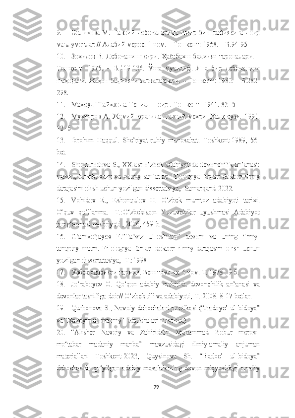 9. Солиҳова   М.   Навоий  дебочаларида   шоир   биографиясига   доир
маълумотлар // Адабий мерос. 1-том. – Тошкент: 1968. – Б.94-95
10. Зоҳидов В. Дебочанинг сири. Ҳаётбахш бадиият тароналари. –
Тошкент:   1975.   –   Б.119-136.   Ўша   муаллиф.   Яна   бир   дебочанинг
шаҳодати. Жаҳон бадиияти зарварақлари. – Тошкент: 1980. – Б.282-
298.
11. Махсуд Шайхзода. Гениал шоир . Тошкент  - 1941. 83 -  б
12. Мухторов А .   Жомий юрагида Навоий мехри. Халк сузи. 1991.
12 -б
13. Ibrohim   Haqqul.   She’riyat-ruhiy   munosabat.   Toshkent-1989,   56-
bet.
14. Shomurodova   S .,   XX   asr   o ‘ zbek   adabiyotida   devonchilik   an ’ anasi :
mavzu ,   tarkib ,   vazn   va   badiiy   san ’ atlar .   Filologiya fanlari doktori  ilmiy
darajasini olish uchun yozilgan dissertatsiya,- Samarqand-2022.
15. Vohidov   R.,   Eshonqulov   H.   O‘zbek   mumtoz   adabiyoti   tarixi.
O‘quv   qo‘llanma.   -T.:O‘zbekiston   Yozuvchilar   uyushmasi   Adabiyot
jamg‘armasi nashriyoti , 2006, 459-b .
16. G‘anixo‘jayev   F.”Ta’viz   ul-oshiqin”   devoni   va   uning   ilmiy-
tanqidiy   matni.   Filologiya   fanlari   doktori   ilmiy   darajasini   olish   uchun
yozilgan dissertatasiya, -T.:1998
17. Узбек адабиёти тарихи. Беш томлик. 4 том. Т. 1978 . 9 б .
18. Jo‘raboyev   O.   Qo‘qon   adabiy   muhitida   devonchilik   an’anasi   va
devonlar tasnifiga doir// O‘zbek tili va adabiyoti,-T.:2008. 8-17-betlar.
19. Qurbonova S . , Navoiy debochalari poetikasi (“Badoye’ ul-bidoya”
va “Xazoyin ul-maoniy” debochalari misolida)
20. “Alisher   Navoiy   va   Zahiriddin   Muhammad   Bobur   merosi-
mo‘tabar   madaniy   manba”   mavzusidagi   ilmiy-amaliy   anjuman
materiallari   Toshkent-2023,   Quysinova   Sh.   “Badoe’   ul-bidoya”
debochasida   qo‘yilgan   adabiy   masalalarning   devon   miqyosidagi   amaliy
79 