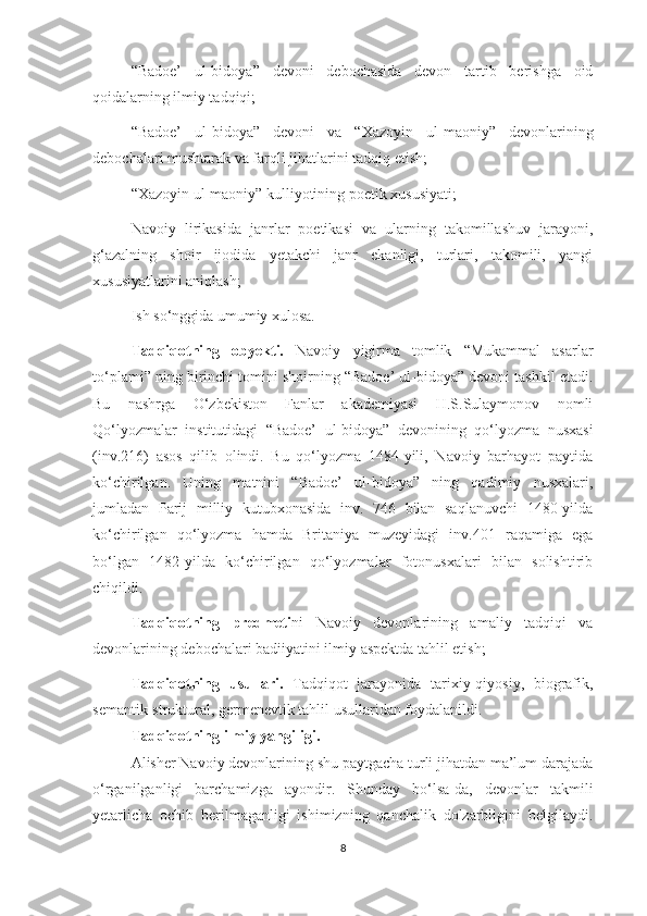 “Badoe’   ul-bidoya”   devoni   debochasida   devon   tartib   berishga   oid
qoidalarning ilmiy tadqiqi;
“Badoe’   ul-bidoya”   devoni   va   “Xazoyin   ul-maoniy”   devonlarining
debochalari mushtarak va farqli jihatlarini tadqiq etish; 
“Xazoyin ul-maoniy” kulliyotining poetik xususiyati;
Navoiy   lirikasida   janrlar   poetikasi   va   ularning   takomillashuv   jarayoni,
g‘azalning   shoir   ijodida   yetakchi   janr   ekanligi,   turlari,   takomili,   yangi
xususiyatlarini aniqlash;
Ish so ‘nggida umumiy xulosa.
Tadqiqotning   obyekti.   Navoiy   yigirma   tomlik   “Mukammal   asarlar
to ‘plami” ning birinchi tomini shoirning “Badoe’ ul-bidoya” devoni tashkil etadi.
Bu   nashrga   O‘zbekiston   Fanlar   akademiyasi   H.S.Sulaymonov   nomli
Qo‘lyozmalar   institutidagi   “Badoe’   ul-bidoya”   devonining   qo‘lyozma   nusxasi
(inv.216)   asos   qilib   olindi.   Bu   qo‘lyozma   1484-yili,   Navoiy   barhayot   paytida
ko‘chirilgan.   Uning   matnini   “Badoe’   ul-bidoya”   ning   qadimiy   nusxalari,
jumladan   Parij   milliy   kutubxonasida   inv.   746   bilan   saqlanuvchi   1480-yilda
ko‘chirilgan   qo‘lyozma   hamda   Britaniya   muzeyidagi   inv.401   raqamiga   ega
bo‘lgan   1482-yilda   ko‘chirilgan   qo‘lyozmalar   fotonusxalari   bilan   solishtirib
chiqildi.
Tadqiqotning   predmeti ni   Navoiy   devonlarining   amaliy   tadqiqi   va
devonlarining debochalari badiiyatini ilmiy aspektda tahlil etish;
Tadqiqotning   usullari.   Tadqiqot   jarayonida   tarixiy-qiyosiy,   biografik,
semantik-struktural, germenevtik tahlil usullaridan foydalanildi. 
Tadqiqotning ilmiy yangiligi.
Alisher Navoiy devonlarining shu paytgacha turli jihatdan ma’lum darajada
o‘rganilganligi   barchamizga   ayondir.   Shunday   bo‘lsa-da,   devonlar   takmili
yetarlicha   ochib   berilmaganligi   ishimizning   qanchalik   dolzarbligini   belgilaydi.
8 