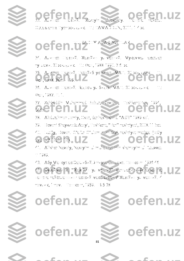 33. Алишер   Навоий.   Xazoyin   ul-maoniy.   Нашрга   тайёрл.
О.Давлатов. Турт жилдлик. - Т.: TAMADDUN, 2011. 1-4-ж.
III. BADIIY ADABIYOTLAR
34. Алишер   Навоий.   Хазойин   ул-маоний.   Мукаммал   асарлар
туплами. 20 жилдлик. - Т.: Фан, 1988-1990. 3-6- ж.
35. Алишер   Навоий.   Ғаройиб   ус-сиғар.   МАТ.   20   жилдлик.   –   Т.:
Фан, 1988. Ж.3. – Б.9.
36. Алишер   Навоий.   Бадоеъ   ул-бидоя.   МАТ.   20   жилдлик.   –     Т.:
Фан, 1987. Т. 1.
37. Zahiriddin   Muhammad   Bobur,   Devon   ,-   Toshkent:Fan,   1994,-
144b.
38. Abdurahmon Jomiy, Osor, dar hasht child. “Adib” 1989-sol.
39. Devoni Shayxzoda Atoyi, Toshkent, “Fan” nashriyoti, 2008.11-bet.
40. Lutfiy,   Devon .   G‘afur   G‘ulom   nomidagi   nashriyot-matbaa   ijodiy
uyi, T-2012, 11-12b.
41. Alisher Navoiy, Nasoyim ul-muhabbat min shamoyim ul-futuvvat.
T-1989.
42. Абу Мансур ас Саолибий. Ятимат ад -  дахр. Тошкент -  1976 46
43. Сулаймон   Ҳ.   “Хазойин   ул-маоний”   матнларини   ўрганиш   ва
нашрга   тайёрлашнинг   асосий   масалалари   /   Хазойин   ул-маоний.   4
томлик, 1-том. – Тошкент, 1959. – Б.5-28
81 